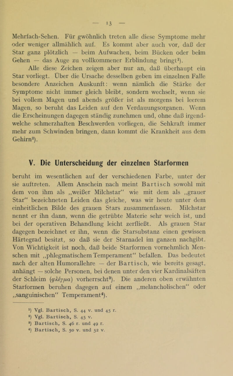 Mehrfach-Sehen. Für gwöhnlich treten alle diese Symptome mehr oder weniger allmählich auf. Es kommt aber auch vor, daß der Star ganz plötzlich — beim Aufwachen, beim Bücken oder beim Gehen — das Auge zu vollkommener Erblindung bringt^). Alle diese Zeichen zeigen aber nur an, daß überhaupt ein Star vorliegt. Über die Ursache desselben geben im einzelnen Falle besondere Anzeichen Auskunft: wenn nämlich die Stärke der Symptome nicht immer gleich bleibt, sondern wechselt, wenn sie bei vollem Magen und abends größer ist als morgens bei leerem Magen, so beruht das Leiden auf den Verdauungsorganen. Wenn die Erscheinungen dagegen ständig zunehmen und, ohne daß irgend- welche schmerzhaften Beschwerden vorliegen, die Sehkraft immer mehr zum Schwinden bringen, dann kommt die Krankheit aus dem Gehirn^). V. Die Unterscheidung der einzelnen Starformen beruht im wesentlichen auf der verschiedenen Farbe, unter der sie auftreten. Allem Anschein nach meint Bartisch sowohl mit dem von ihm als ,,weißer Milchstar“ wie mit dem als ,,grauer Star“ bezeichneten Leiden das gleiche, was wir heute unter dem einheitlichen Bilde des grauen Stars zusammenfassen. Milchstar nennt er ihn dann, wenn die getrübte Materie sehr weich ist, und bei der operativen Behandlung leicht zerfließt. Als grauen Star dagegen bezeichnet er ihn, wenn die Starsubstanz einen gewissen Härtegrad besitzt, so daß sie der Starnadel im ganzen nachgibt. Von Wichtigkeit ist noch, daß beide Starformen vornehmlich Men- schen mit ,,phlegmatischem Temperament“ befallen. Das bedeutet nach der alten Humorallehre — der Bartisch, wie bereits gesagt, anhängt — solche Personen, bei denen unter den vier Kardinalsäften der Schleim {q^Uy/ua) vorherrscht®). Die anderen oben erwähnten Starformen beimhen dagegen auf einem ,,melancholischen“ oder ,,sanguinischen“ Temperament^). Vgl. Bartisch, S. 44 v. und 45 r. *) Vgl. Bartisch, S. 45 v. Bartisch, S. 46 r. und 49 r. *) Bartisch, S. 50 v. und 52 v.