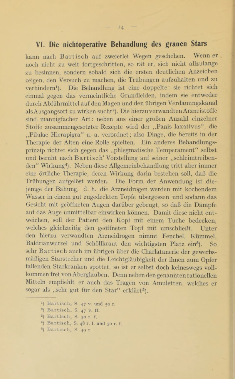 VI. Die nichtoperative Behandlung des grauen Stars kann nach Bartisch auf zweierlei Wegen geschehen. Wenn er noch nicht zu weit fortgeschritten, so rät er, sich nicht allzulange zu besinnen, sondern sobald sich die ersten deutlichen Anzeichen zeigen, den Versuch zu machen, die Trübungen aufzuhalten und zu verhindern^). Die Behandlung ist eine doppelte: sie richtet sich einmal gegen das vermeintliche Grundleiden, indem sie entweder durch Abführmittel auf den Magen und den übrigen Verdauungskanal als Ausgangsort zu wirken sucht^). Die hierzu verwandten Arzneistoffe sind mannigfacher Art: neben aus einer großen Anzahl einzelner Stoffe zusammengesetzter Rezepte wird der ,,Panis laxativus“, die ,,Pilulae Hierapigra“ u. a. verordnet; also Dinge, die bereits in der Therapie der Alten eine Rolle spielten. Ein anderes Behandlungs- prinzip richtet sich gegen das ,,phlegmatische Temperament“ selbst und beruht nach Bartisch' Vorstellung auf seiner ,,schleimtreiben- den“ Wirkung^). Neben diese Allgemeinbehandlung tritt aber immer eine örtliche Therapie, deren Wirkung darin bestehen soll, daß die Trübungen aufgelöst werden. Die Form der Anwendung ist die- jenige der Bähung, d. h. die Arzneidrogen werden mit kochendem W'asser in einem gut zugedeckten Topfe übergossen und sodann das Gesicht mit geöffneten Augen darüber gebeugt, so daß die Dämpfe auf das Auge unmittelbar einwirken können. Damit diese nicht ent- weichen, soll der Patient den Kopf mit einem Tuche bedecken, welches gleichzeitig den geöffneten Topf mit umschließt. Unter den hierzu verwandten Arzneidrogen nimmt Fenchel, Kümmel, Baldrianwurzel und Schöllkraut den wichtigsten Platz ein^). So sehr Bartisch auch im übrigen über die Charlatanerie der gewerbs- mäßigen Starstecher und die Leichtgläubigkeit der ihnen zum Opfer fallenden Starkranken spottet, so ist er selbst doch keineswegs voll- kommen frei von Aberglauben. Denn neben den genannten rationellen Mitteln empfiehlt er auch das Tragen von Amuletten, welches er sogar als ,,sehr gut für den Star“ erklärt®). 1) Bartisch, S. 47 v. und 50 r. Bartisch, S. 47 v. ff. *) Bartisch, S. 50 r. f. *) Bartisch, S. 48 r. f. und 50 r. f.