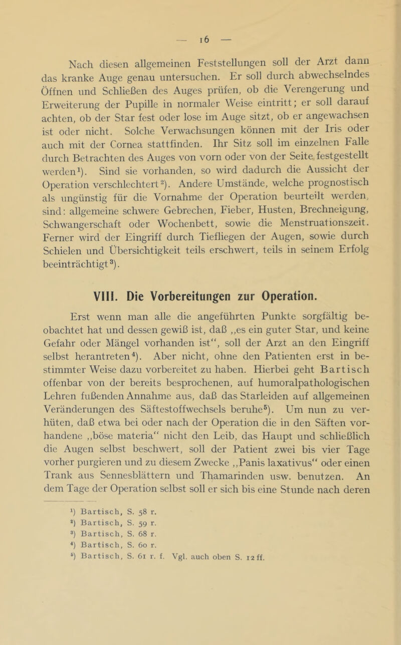 Nach diesen allgemeinen Feststellungen soll der Arzt dann das kranke Auge genau untersuchen. Er soll durch abwechselndes Öffnen und Schließen des Auges prüfen, ob die Verengerung und Erweiterung der Pupille in normaler Weise eintritt; er soll darauf achten, ob der Star fest oder lose im Auge sitzt, ob er angewachsen ist oder nicht. Solche Verwachsungen können mit der Iris oder auch mit der Cornea stattfinden. Ihr Sitz soll im einzelnen Ealle durch Betrachten des Auges von vorn oder von der Seite festgestellt werden 1). Sind sie vorhanden, so wird dadurch die Aussicht der Operation verschlechtert^). Andere Umstände, welche prognostisch als ungünstig für die Vornahme der Operation beurteilt werden, sind: allgemeine schwere Gebrechen, Fieber, Husten, Brechneigung, Schwangerschaft oder Wochenbett, sowie die Menstruationszeit. Ferner wird der Eingriff durch Tiefliegen der Augen, sowie durch Schielen und Übersichtigkeit teils erschwert, teils in seinem Erfolg beeinträchtigt ®). VIII. Die Vorbereitungen zur Operation. Erst wenn man alle die angeführten Punkte sorgfältig be- obachtet hat und dessen gewiß ist, daß ,,es ein guter Star, und keine Gefahr oder Mängel vorhanden ist, soll der Arzt an den Eingriff selbst herantreten ^). Aber nicht, ohne den Patienten erst in be- stimmter Weise dazu vorbereitet zu haben. Hierbei geht Bartisch offenbar von der bereits besprochenen, auf humoralpathologischen Lehren fußenden Annahme aus, daß das Starleiden auf allgemeinen Veränderungen des Säftestoffwechsels benihe®). Um nun zu ver- hüten, daß etwa bei oder nach der Operation die in den Säften vor- handene ,,böse materia“ nicht den Leib, das Haupt und schließlich die Augen selbst beschwert, soll der Patient zwei bis vier Tage vorher purgieren und zu diesem Zwecke ,,Panis laxativus“ oder einen Trank aus Sennesblättern und Thamarinden usw. benutzen. An dem Tage der Operation selbst soll er sich bis eine Stunde nach deren Bartisch, S. 58 r. *) Bartisch, S. 59 r. Bartisch, S. 68 r. *) Bartisch, S. 60 r. ‘) Bartisch, S. 61 r. f. Vgl. auch oben S. 12 ff.