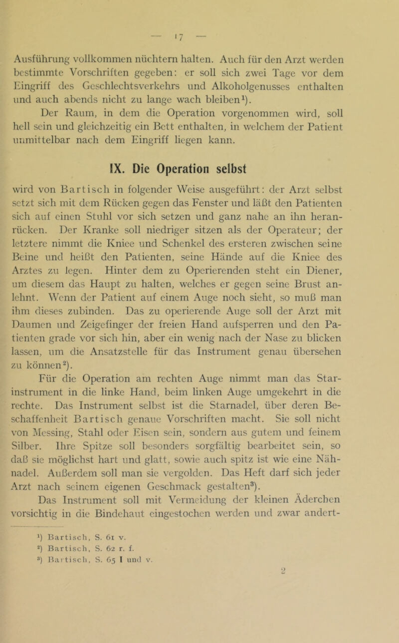 Ausführung vollkommen nüchtern halten. Auch für den Arzt werden bestimmte Vorschriften gegeben: er soll sich zwei Tage vor dem Eingriff des Geschlechtsverkehrs und Alkoholgenusscs enthalten und auch abends nicht zu lange wach bleiben^). Der Raum, in dem die Operation vorgenommen wird, soll hell sein und gleichzeitig ein Bett enthalten, in welchem der Patient unmittelbar nach dem Eingriff liegen kann. IX. Die Operation selbst wird von Bartisch in folgender Weise ausgeführt: der Arzt selbst setzt sich mit dem Rücken gegen das Fenster und läßt den Patienten sich auf einen Stuhl vor sich setzen und ganz nahe an ihn heran- rücken. Der Kranke soll niedriger sitzen als der Operateur; der letztere nimmt die Kniee und Schenkel des ersteren zwischen seine Beine und heißt den Patienten, seine Hände auf die Kniee des Arztes zu legen. Hinter dem zu Operierenden steht ein Diener, um diesem das Haupt zu halten, welches er gegen seine Brust an- lehnt. Wenn der Patient auf einem Auge noch sieht, so muß man ihm dieses zubinden. Das zu operierende Auge soll der Arzt mit Daumen und Zeigefinger der freien Hand auf sperren und den Pa- tienten grade vor sich hin, aber ein wenig nach der Nase zu blicken lassen, um die Ansatzstclle für das Instrument genau übersehen zu können^). Für die Operation am rechten Auge nimmt man das Star- instrument in die linke Hand, beim linken Auge umgekehrt in die rechte. Das Instrument selbst ist die Starnadel, über deren Be- schaffenheit Bartisch genaue Vorschriften macht. Sie soll nicht von Messing, Stahl oder Eisen sein, sondern aus gutem und feinem Silber, Ihre Spitze soll besonders sorgfältig bearbeitet sein, so daß sie möglichst hart und glatt, sowie auch spitz ist wie eine Näh- nadel. Außerdem soll man sie vergolden. Das Heft darf sich jeder Arzt nach seinem eigenen Geschmack gestalten®). Das Instrument soll mit Vermeidung der kleinen Äderchen vorsichtig in die Bindehaut eingestochen werden und zwar andert- Bartisch, S. 6i v. *) Barlisch, S. 62 r. f.