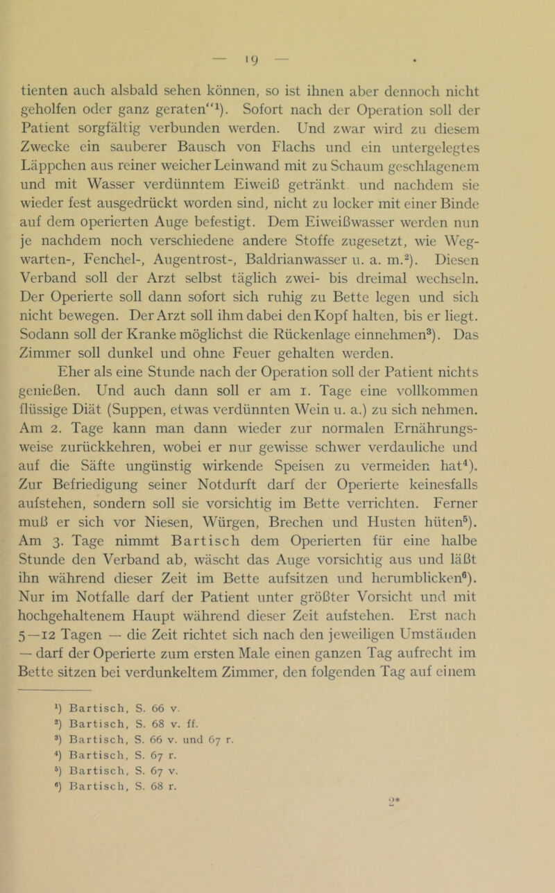 ‘9 tienten auch alsbald sehen können, so ist ihnen aber dennoch nicht geholfen oder ganz geraten“^). Sofort nach der Operation soll der Patient sorgfältig verbunden werden. Und zwar wird zu diesem Zwecke ein sauberer Bausch von Flachs und ein untergelegtes Läppchen aus reiner weicher Leinwand mit zu Schaum geschlagenem und mit Wasser verdünntem Eiweiß getränkt und nachdem sie wieder fest ausgedrückt worden sind, nicht zu locker mit einer Binde auf dem operierten Auge befestigt. Dem Eiweißwasser werden nun je nachdem noch verschiedene andere Stoffe zugesetzt, wie Weg- warten-, Fenchel-, Augentrost-, Baldrianwasser u. a. m.'^). Diesen Verband soll der Arzt selbst täglich zwei- bis dreimal wechseln. Der Operierte soll dann sofort sich ruhig zu Bette legen und sich nicht bewegen. Der Arzt soll ihm dabei den Kopf halten, bis er liegt. Sodann soll der Kranke möglichst die Rückenlage einnehmen®). Das Zimmer soll dunkel und ohne Feuer gehalten werden. Eher als eine Stunde nach der Operation soll der Patient nichts genießen. Und auch dann soll er am i. Tage eine vollkommen flüssige Diät (Suppen, etwas verdünnten Wein u. a.) zu sich nehmen. Am 2. Tage kann man dann wieder zur normalen Ernährungs- weise zurückkehren, wobei er nur gewisse schwer verdauliche und auf die Säfte ungünstig wirkende Speisen zu vermeiden hat^). Zur Befriedigung seiner Notdurft darf der Operierte keinesfalls aufstehen, sondern soll sie vorsichtig im Bette verrichten. Eerner muß er sich vor Niesen, Würgen, Brechen und Llusten hüten®). Am 3. Tage nimmt Bartisch dem Operierten für eine halbe Stunde den Verband ab, wäscht das Auge vorsichtig aus und läßt ihn während dieser Zeit im Bette aufsitzen und herumblicken®). Nur im Notfälle darf der Patient unter größter Vorsicht und mit hochgehaltenem Haupt während dieser Zeit aufstehen. Erst nach 5—12 Tagen — die Zeit richtet sich nach den jeweiligen Umständen — darf der Operierte zum ersten Male einen ganzen Tag aufrecht im Bette sitzen bei verdunkeltem Zimmer, den folgenden Tag auf einem 9 Bartisch, S. 66 v. *) Bartisch, S. 68 v. ff. ®) Bar tisch, S. 66 v. und 67 r. *) Bartisch, S. 67 r. ®) Bartisch, S. 67 v.