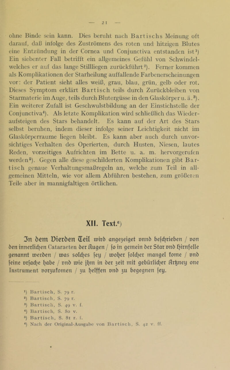 ohne Binde sein kann. Dies beruht nach Bartischs Meinung oft darauf, daß infolge des Zuströmens des roten und hitzigen Blutes eine Entzündung in der Cornea und Conjunctiva entstanden ist^) Ein siebenter Fall betrifft ein allgemeines Gefühl von Schwindel- weiches er auf das lange Stillliegen zurückführt 2). Ferner kommen als Komplikationen der Starheilung auffallende Farbenerscheinungen vor: der Patient sieht alles weiß, grau, blau, grün, gelb oder rot. Dieses Symptom erklärt Bar tisch teils durch Zurückbleiben von Starmaterie im Auge, teils durch Blutergüsse in den Glaskörpern, ä.^). Ein weiterer Zufall ist Geschwulstbildung an der Einstichstelle der Conjunctiva^). Als letzte Komplikation wird schließlich das Wieder- aufsteigen des Stars behandelt. Es kann auf der Art des Stars selbst beruhen, indem dieser infolge seiner Leichtigkeit nicht im Glaskörperraume liegen bleibt. Es kann aber auch durch unvor- sichtiges Verhalten des Operierten, durch Husten, Niesen, lautes Reden, vorzeitiges Aufrichten im Bette u. a. m. hervorgerufen werden*). Gegen alle diese geschilderten Komplikationen gibt Bar- tisch genaue Verhaltungsmaßregeln an, welche zum Teil in all- gemeinen Mitteln, wie vor allem Abführen bestehen, zum größeren Teile aber in mannigfaltigen örtlichen. XII. Text.®) 3n öcm Dieröen (leil toirö ange3ciget onnö befdjrieben / non Öen inncrlid^en Cataracten öer Augen / [o in gemein öer Star nnö fjirnfelle genannt roeröen / roas soldjes jey / looljer fold^er mangel fome / onö feine orfadje l^abe / nnö mie jljm in öer 3eit mit gebürlidjer Ar^ney one Instrument t)or3u!omen / 311 Ijelffen nnö 3U begegnen fey. ') Bartiscli, S. 7g r. *) Bartisch, S. 70 r. ®) irartiscli, S. 4g v. f. *) JJartisch, S. 80 v. Bartisch, S. 81 r. f.