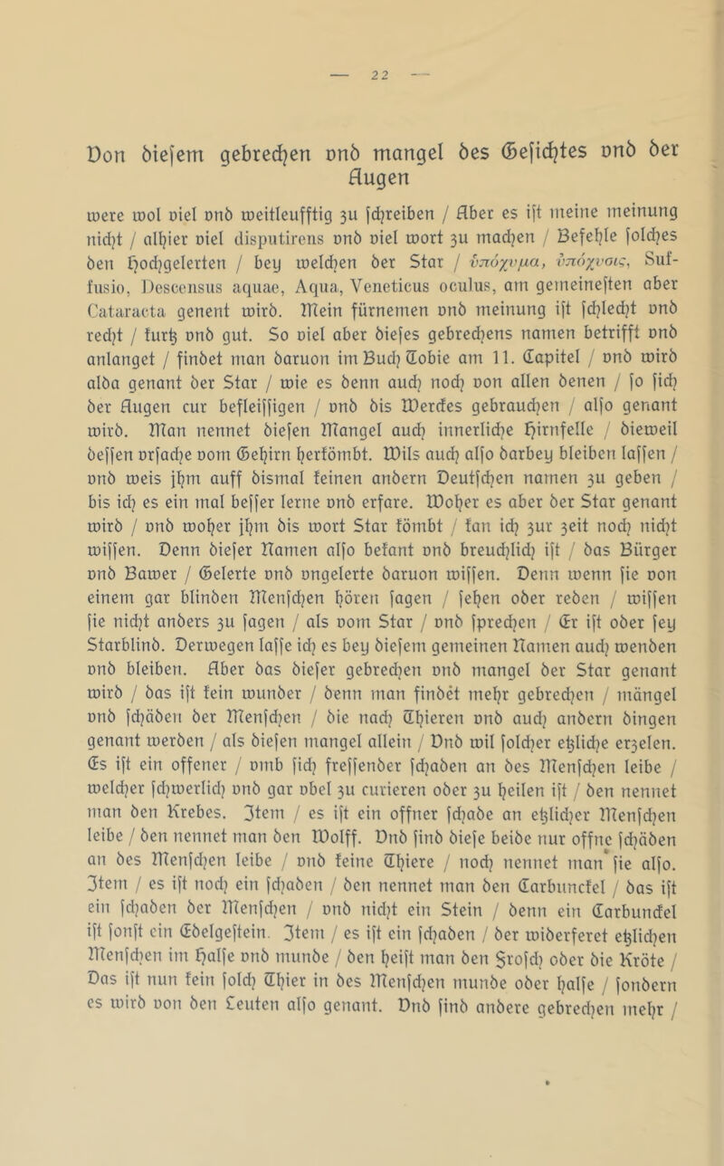 Don ötejem gebred^en nnö mangel öes (Befid?tes dtiö öer Hugen toere u)oI oiel onö roeitleufftig 311 jdjreiben / Hbet es ift iiietne ineinung nid)t / alljier Diel disputirens onö oiel roort 3U madjen / Befeljle foicbes ben ^odjgelerten / bey iDeId]en öer Star / vjroyvjua, vnoxi’oig, Suf- fusio, Desccnisus aquae, Aqua, Veneticus oculus, am geineine|'ten aber Cataracta genent rotrö. ITiein fürnemen onö meinung ift fd]Ied^t unö red^t / tur^ onö gut. So oiel aber öiefes gebredjens namen betrifft dhö anlanget / findet man öaruon imBud^Sobie am 11. dapitel / nnö tnirö alöa genant öer Star / toie es öenn aud? nodj Don allen denen / fo fid? öer Augen cur befleiffigen / onö öis IDerdes gebrauchen / alfo genant loirö. BTan nennet öiefen IHangel aud? innerliche J}irnfeIIe / dieroeil öeffen orfadje Dom ©ehirn herfömbt. IDils aud? alfo öarbey bleiben laffen / onö toeis jhm auff öismal feinen andern Deutfchen narnen 3U geben / bis id} es ein mal beffer lerne onö erfare. IDoher es aber öer Star genant roirö / onö tooher flpTr öis loort Star fömbt / fan ich ttod? nid^t toiffen. Denn öiefer Hamen alfo betont onö breudjiid? ift / öas Bürger Dnö Baioer / ©eierte onö ongelerte öaruon ruiffen. Denn inenn fie Don einem gar blinden HIenfdjen hören fagen / fehen oder reden / toiffen fie nidjt anders 3U fogen / als Dom Star / onö fpred^en / dr ift oder fey Starblind. Derioegen laffe idj es bey öiefem gemeinen Hamen aud? toenden onö bleiben. Aber das öiefer gebred^en onö mangel der Star genant roirö / das ift fein lounöer / denn man finöä mehr gebrechen / mängel onö fchöden öer HTenfchen / die nad} onö audj andern dingen genant loeröen / als öiefen mangel allein / Dnö toil foI(her e^Iid^e er3elen. ds ift ein offener / omb fid] freffenöer fdjaöen an öes Hlenfdjen leibe / toelcher fchtoerlidj onö gar obel 3U curieren oder 3U heilen ift / den nennet man den Krebes. 3tem / es ift ein offner fd]aöe an ehlidjer HTenfdjen leibe / Öen nennet man den IDolff. Dnö find diefe beide nur offne fd]äöen an öes Hlenfd?en leibe / onö feine dhiere / nodj nennet man* fie alfo. 3tem / es ift noch ein fdjaöen / den nennet man Öen darbuncfel / das ift ein fdjaöen öer HTenfd]en / onö nid^t ein Stein / öenn ein darbundel ift fonft ein ddelgeftein. 3teiTi / es ift ein fd^aden / der loiöerferet ehlidjen Hlenfdjen im fjalfe onö munde / den heift man den $rofdj oder die Kröte / Das ift nun fein fold? ©hier in des IHenfdjen munde oder hälfe / fonöern es loird oon Öen £euten alfo genant. Dnö find andere qebredjen mehr /