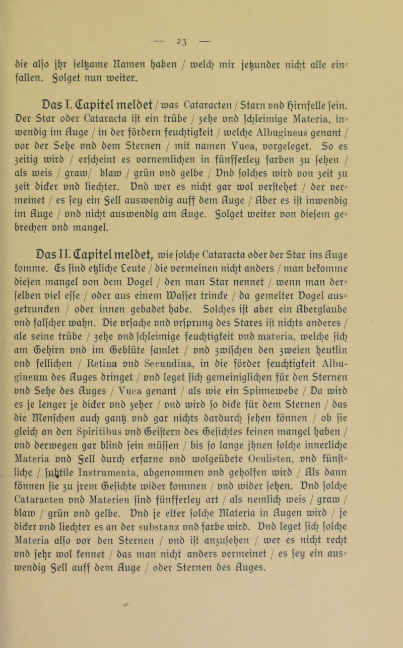 öie aifo i^r fel^ame Harnen ^aben / meid} mir je^unber nidjt alle ein- fallen. Solget nun meiter. Das I. dapitel melöet / mas Cataracten / Starn onö fjirnfelle fein. Oer Star ober Cataracta ift ein trübe / 3el}e onb fd}Ieimige Materia, in= menbig im fluge / in ber förbern feud}tigfeit / meldje Albugiiieus genant / Dor ber Sel}e onb bem Sternen / mit namen Vuea, üorgeleget. So es 3eitig mirb / erfdjeint es oornemlidjen in fünfferley färben 3U fe^en / als meis / gram/ blam / grün onb gelbe , Dnb fold^es mirb uon 3eit 3U 3eit bider onb Iied}ter. Dnb mer es nid}t gar mol oerfte^et / ber Der= meinet / es fey ein $ell ausmenbig auff bem fluge / Aber es ift inmenbig im fluge / onb nidjt ausmenbig am fluge. $oIget meiter uon biefein ge= bredjen onb mangel. Das II. dapitel melöet, mie fold^e Cataracta ober ber Star ins fluge fornme. ds finb e^Iidje Seute / bie oermeinen nidjt anbers / man befomme biefen mangel oon bem Dogel / ben man Star nennet / menn man ber- felben oiel effe / ober aus einem IDaffer trinde / ba gemelter Dogel aus= getrunden / ober innen gebabet ^abe. Sold^es ift aber ein Aberglaube onb falfdjer ma^n. Die orfad^e onb urfprung bes Stares ift nidjts anberes / ale seine trübe / 3e^e onb fd}Ieimige feudjtigfeit onb materia, meldje fid? am (5el}irn onb im ©eblüte famlet / onb 3mifd}en ben 3meien ^eutlin onb fellid}en / Ketiiia onb Secimdina, in bie förber feud}tigfeit Albu- gineum bes Auges bringet / onb leget fid} gemeiniglid^en für ben Sternen onb Sel}e bes Auges / Vuea genant / als mie ein Spinnemebe / Da mirb es je lenger je bider onb 3el}er / onb mirb fo bide für bem Sternen / bas bie Hlenfd^en aud} gan^ onb gar nidjts barburd} fe^en fönnen / ob fie gleid} an ben Spiritibus onb (Beiftern bes (Befidjtes feinen mangel ^aben / onb bermegen gar blinb fein müffen / bis fo lange firnen foldje innerlidje Materia onb $ell burdj erfarne onb molgeübete Ociilisten, onb fünft- lidje / fuljtile Instrumenta, abgenommen onb gel}oIfen mirb / Als bann fönnen fie 3U frem (Befidjte miber fommen / onb miber feigen. Dnb foldje Cataracten onb Materien finb fünfferley art / als nemlid} meis / gram / blam / grün onb gelbe. Dnb }e elter foldje materia in Augen mirb / je bider onb Iied}ter es an ber Substanz onb färbe mirb. Dnb leget fid} fold}e Materia alfo oor ben Sternen / onb ift an3ufel}en / mer es nidjt redjt onb feljr mol fennet / bas man nidjt anbers oermeinet / es fey ein aus= menbig $ell auff bem fluge / ober Sternen bes Auges.