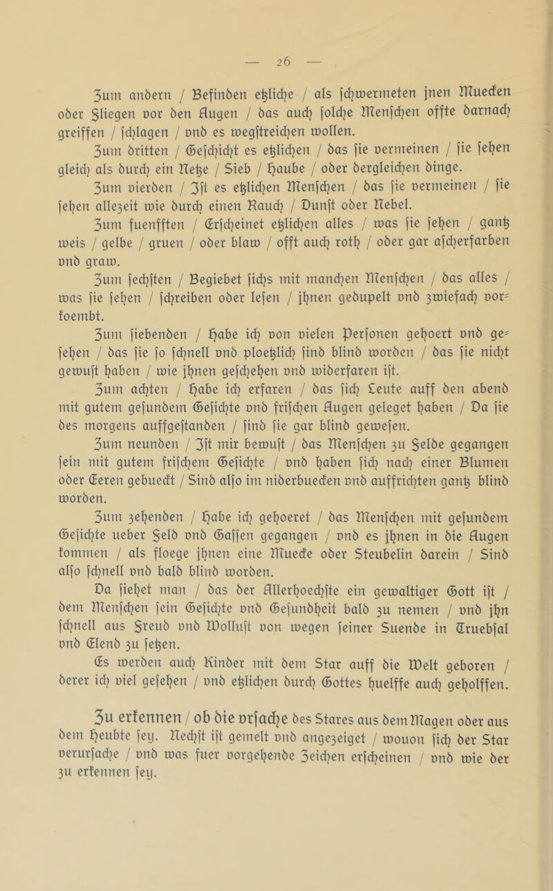 3uin anöern / Befinöen e^Iid?e / als [d^iDermeten jnen ITTuccfen oöer Slicgen oor öen Augen / öas audj fold^e BTenfdjen offte barnadj greiffen / fd^Iagen / nnö cs rocgftreid^en roollcn. 3uin öritten / (5ejd]id?t es e^Iid^en / öas jie oermeinen / fic jei?en gleid) als öurd? ein Hc^e / Sieb / Jjaube / ober öcrgleidjen öingc. 3um oieröen / 3fl e^lidjen lUenfdjen / öas jie oermeinen / fie jcljen alle3eit loie öurd? einen Kaudj / Dunft ober Hebel. 3um fucnfften / (Jrfdjeinet e^lidjen alles / loas jie jeljen / gan^ loeis / gelbe / gruen / ober blato / offt audj rotl? / ober gar afd^crfarben onö gram. 3um fedjften / Begiebet fidjs mit mandjen IHenfdjen / bas alles / mas fie fe^en / jdjrcibcn ober lejen / jljnen geöupelt onö 3miefad} Dor= toembt. 3um fiebenöen / f}abe idj oon oielen Perfonen gcljoert onö ge- fe^en / öas |ie fo fdjnell onö ploc^lid} jinö blinö morben / bas fie nid}t gemuft l?aben / mie j^nen gefdjeljcn onö mibcrfaren ift. 3um ad]ten / tjabe id] erfaren / öas fid? £eute auff öen abcnö mit gutem gefunöem (Befidjte onö frifdjen Augen geleget Ijaben / Da fie öes morgens auffgeftanben / finb fie gar blinö gemefcn. 3um ncunöen / 3ft mir bemuft / öas TRenfdjen 311 $elöe gegangen fein mit gutem frifd?em (Befidjte / onö l^aben fidj nadi einer Blumen ober (Jeren gebuedt / Sinö alfo im niöerbuedcn onö auffridden gan^ blinö morben. 3um 3e^enöen / f^abe id? ge^oeret / öas tHenfdjcn mit gefunöem (5efid]te lieber $elö onö (Baffen gegangen / onö es f^nen in öie Augen fomrnen / als floege firnen eine HTuedc ober Steubelin öarein / Sinö alfo fdjnell onö balö blinö morben. Da fieljet man / öas öer Allerljocdjfte ein gemaltiger (Bott ift / öem Hienfd^cn fein (Befidjte onö (Befunöl^eit balö 30 nemen / onö jljn fdjnell aus $reuö onö IDolluft oon megen feiner Suenöe in (Irucbfal onö (Jlcnö 3u fc^en. (Es meröen aud^ Kinöer mit öem Star auff öie IDelt geboren / öerer id? oiel gefeiten / onö c^lidjen öurd? (Bottes Ijuelffe aud} geljolffen. 3u erfennen ob öie orjad^e öes Stares aus öemlHagen ober aus öem f^eubte feg. Hedg't ift gemelt onö ange3eiget / mouon fid? öer Star oerurfad^c / onö mas fuer oorgel^cnöe 3eid?en erfebeinen / onö mie öer 311 erfennen feg.