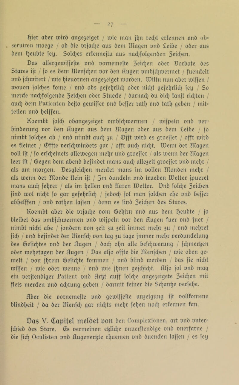 r^ier aber roirö angc3eiget / toie man red}t crfennen onö ol)= . seruireii moege / ob öie orjadje aus öem TRagen unö £eibe / ober aus öem I}eubte fey. Soldjes ertcnneftu aus nad^folgenöcn Das allergemiffefte onö oornemefte 3eid}en ober Dorbote bes Stares ift / [o es bem lUenfdjen oor ben Augen Dmb|d}U)ermet / fuendelt unb |d]tDitert / roie t^ieuornen ange3eiget toorben. IDiltu nun aber tuijfen / u)ouon foldjes fome / onb obs gefet?rlid} ober nidjt gefet?rlid? fey / So merde nad]foIgenbe S^^en ober Stuede / barnad) bu bid^ fanjt rid^ten / aud? bem Patienten befto getoiffer onb beffer rati? nnb tatt? geben / mit= teilen onb t^elffen. Koembt fold? obange3eiget Dmbjdjmermen / mifpeln onb oer^ t^inberung uor ben Augen aus bem TRagen ober aus bem £eibe / fo nimbt jold^es ab / onb nimbt aud] 3U / ®fft toirb es groeffer / offt roirb es fleiner / 0ffte Derfd^roinbets gar / offt aud? nidjt. U)enn ber TRagen Doll ift / fo erfdjeinets alleroegen me^r unb groejfer / als loenn ber tRagen leer ift / (Segen bem abenb befinbet mans aud) alle3eit groejfer onb met)r / als am morgen. Desgleidjen merdet mans im oollen ITtonben mel?r / als tuenn ber IHonbe flein ift / 3^^ bündeln unb trueben IDetter fpueret mans aud? feerer / als im l?ellen nnb flaren IDetter. Dnb foldje 3eid}en finb rool md?t fo gar gefel?rlid? / jebod? fol man foldjen el?e onb beffer ab^elffen / onb ratl?en laffen / benn es finb 3eid?en bes Stares. Koembt aber bie orfadje oom (Seijirn onb aus bem f7eubte / fo bleibet bas ombfd?roermen onb toifpeln oor ben Augen fuer onb fuer / nimbt nid?t abe / fonbern oon 3eit 3U 3eit immer meljr 3U / onb mel?ret fid? / onb befinbet ber lUenfd? oon tag 3U tage fmmer met?r oerbundelung bes (Sefid?tes onb ber Augen / bod? o^n alle befdjtoerung / fd]mert3en ober toeljetagen ber Augen / Das aifo offte bie IRenfdjen / loie oben ge= melt / oon jl?rem (Sefidjte fommen / onb blinb merben / bas fie nid?t toiffen / roie ober roenne / onb roie fljnen gefd?id?t. AIfo fol onb mag ein oerftenbiger Patient onb Ar^t auff foldje ange3eigete J)<i\6]zn mit fleis merden onb ad?tung geben / barmit feiner bie Sd?an^e oerfef?e. Aber bie oornernefte onb geroiffefte an3eigung ift oollfomene blinbt?eit / ba ber TRenfd? gar nid)ts me^r fel?en nod) erfennen fan. Das V. dapitel melöet pon ben Complexionen, art onb onter= fd?ieb bes Stare. (Es oermeinen e^lid?e onuerftenbige onb onerfarne / bie fid? Oculisten onb Augener^te rl?uemen onb buenden laffen / es fey