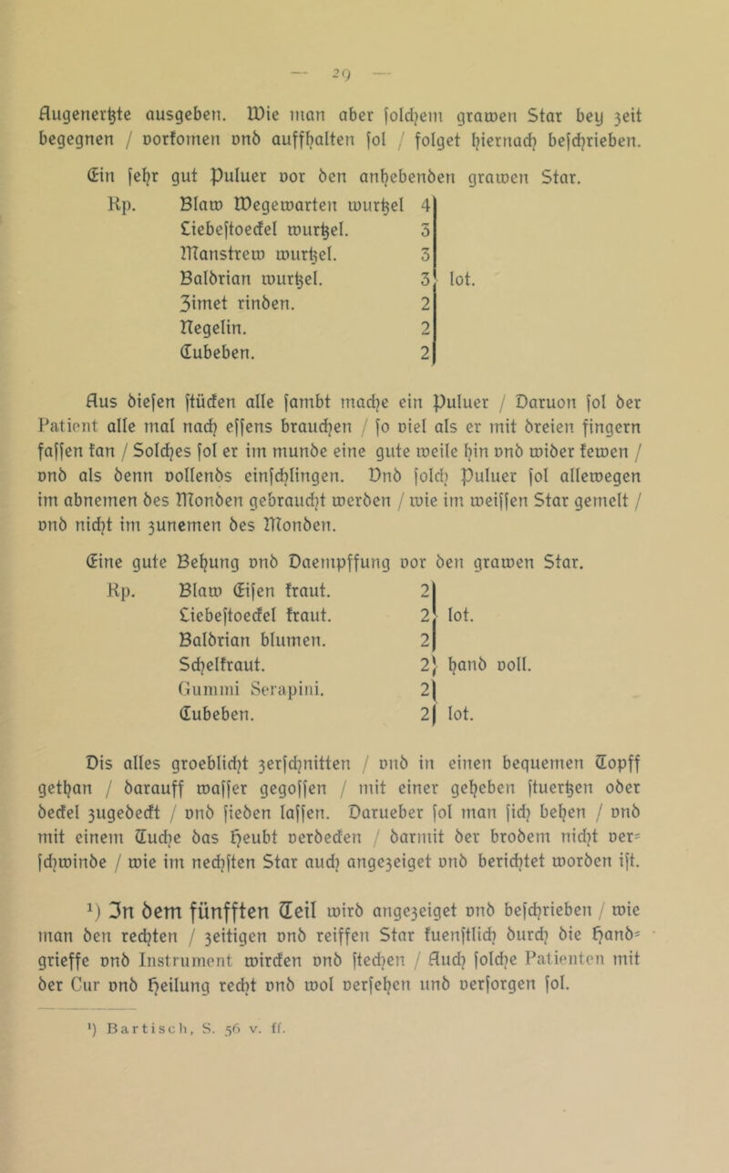 — 2Q — flugencr^te ausgeben. IDie man aber fold^em graioen Star bey 3eit begegnen / oorfomen onö auffbalten jol , folget Ijiernact? befdjrieben. (Ein fet^r gut Puluer uor Öen antjebenöen graiuen Star. Kp. Blato rDegeroarten murret 4 Oebeftoecfel tour^el. 3 rrtanstreu) tDurt3eI. 3 Batörian luur^el. 3 lot. 3imet rinöen. 2 Hegelin. 2 dubeben. 2 Aus öiefen ftüden alle fambt mad^e ein puluer / Daruon fol öer Patient alle mal nad? ejfens braudjen / fo oiel als er mit öreien fingern faffen tan / Soldjes fol er im munöe eine gute roeile bin onö toiöer feioen / onö als öenn oollenös einfdjiingen. Dnö fold) puluer fol alletuegen im obnemen öes HTonöen gebrandet toeröen / toie im toeiffen Star gemelt / rmö nid^t im 3unemen öes IHonöen. (Eine gute Beizung onö Daempffung Kp. Blatt) difen traut. Ciebeftoedel traut. Balörian blumen. Sd^eltraut. Gummi Serapiiii. dubeben. Dis alles groeblidjt 3erfdjnitten / onö in einen bequemen dopff getljan / öarauff toaffer gegoffen / mit einer geljeben ftuer^en oöer öedel 3ugeöedt / onö fieöen laffen. Darueber fol man fid? bellen / onö mit einem ducbe öas tjeubt oeröeden ' öarmit öer broöem nid^t Der= fdjiüinöe / roie im nedjften Star aud) ange3eiget onö beridjtet tooröen ift. V) 3n öem fünfften deil mirö ange3eiget onö befd?rieben / toie man öen redeten / 3eitigen onö reiffen Star tuenftlid? öurd? öie f)anö= grieffe onö Instrument roirden onö fted?en < Aud] fold)e Patienten mit öer Cur onö t^eilung recht onö tool oerfeljen unö oerforgen fol. Dor Öen gramen Star. 2 2^ lot. 2 2} l?anö Doll. 4 2) lot. *) Bartisoll, S. 56 v. ff.