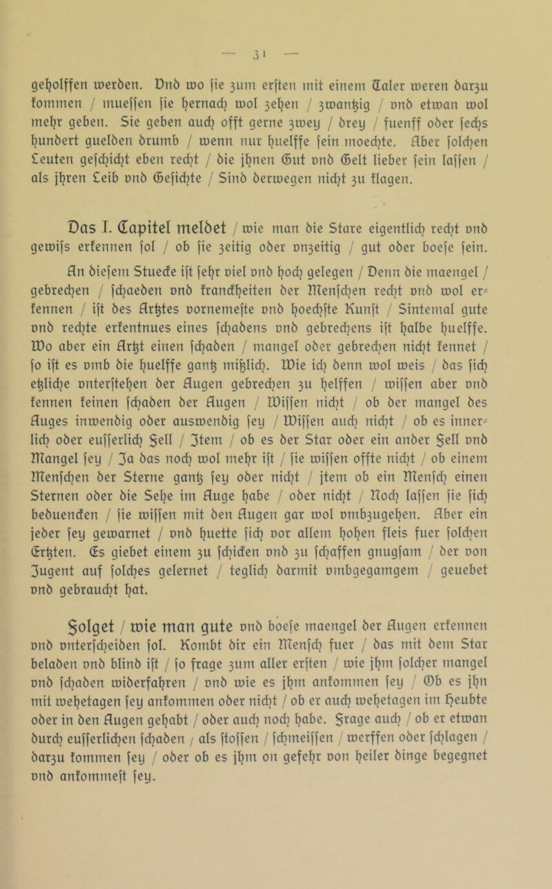 gel^olffen loeröen. Dnö loo |ie 3iini erjten mit einem daler meren Öar3u fommen / mueHen fie ^ernadj tnol 3el}en / 3tt)an^ig / onö etmon mol meljr geben. Sie geben aud? offt gerne 3U)eg / örey / fuenff ober fedjs ljunbert guelben brumb / menn nur Ijuelffe fein moedjte. Aber fold^en £euten gefdjidjt eben red^t / bie jl?nen (5itt onb (Seit lieber fein laffen / als jljren £eib onb (Befid^te / Sinb berroegen nid^t 311 flogen. Das I. dapitel melöct / mie man bie Store eigentlid} red}t onb geroifs erfennen fol / ob fie 3eitig ober Dn3eitig / gut ober boefe fein. fln biefem Stuede ift fel^r oiel onb l?od^ gelegen / Denn bie moengel / gebred^en / fd?aeben onb frondl^eiten ber Hfenfd^en redjt onb tool er= fennen / ift bes Hr^tes oornemefte onb l?oed)fte Kunft / Sintemal gute onb redete erfentnues eines fdjobens onb gebredjens ift ^olbe ljuelffe. IDo ober ein Hr^t einen fdjoben / mongel ober gebredien nid?t fennet / fo ift es omb bie ^uelffe gon^ mi^lid?. IDie idj beim rool toeis / bos fidj e^lid^e onterftel^en ber Augen gebredjen 311 Ijelffen / roiffen ober onb fennen feinen fd^oben ber Augen / IDiffen nidjt ob ber mongel bes Auges intoenbig ober oustoenbig fey / fDiffen oud] nidjt / ob es inner- lid) ober eufferlid? $ell / 3tem / ob es ber Star ober ein onber $ell onb IHongel fey / bos nodj tool meljr ift / fie roiffen offte nidit / ob einem ATenfd^en ber Sterne gon^ fey ober nid}t / jtem ob ein TlTenfd? einen Sternen ober bie Sel?e im Auge Ijobe / ober nidjt / Hod^ laffen fie fid} bebuenden / fie roiffen mit ben Augen gor rool omb3ugel}en. Aber ein jeber fey geroornet / onb f?uette fidj oor ollem f?of?en fleis fuer fold^en (irrten. (Es giebet einem 3U fdjiden onb 3U fdjoffen gnugfom / ber oon 3ugent auf foldjes gelernet / teglidj bormit ombgegomgem / geuebet onb gebroudjt l^ot. 5oIyet / tote man gute onb boefe moengel ber Augen erfennen onb onterfdjeiben fol. Kombt bir ein Tltenfd? fuer / bos mit bem Star beloben onb blinb ift / fo froge 3um oller erften / roie }^m foldjer mongel onb fdjoben roiberfo^ren / onb roie es jl^m onfommen fey / ö)b es jl}n mit roeljetogen fey onfommen ober nid]t / ob er oud? roef?etogen im l^eubte ober in ben Augen geljobt / ober oudj nod] Ijobe. $rage oud? / ob er etroon burd) eufferlidjen fd^oben / als ftoffen / fdjmeiffen , roerffen ober fd^logen / bar3u fommen fey / ober ob es fl^m on gefel^r oon l^eiler binge begegnet onb onfommeft fey.