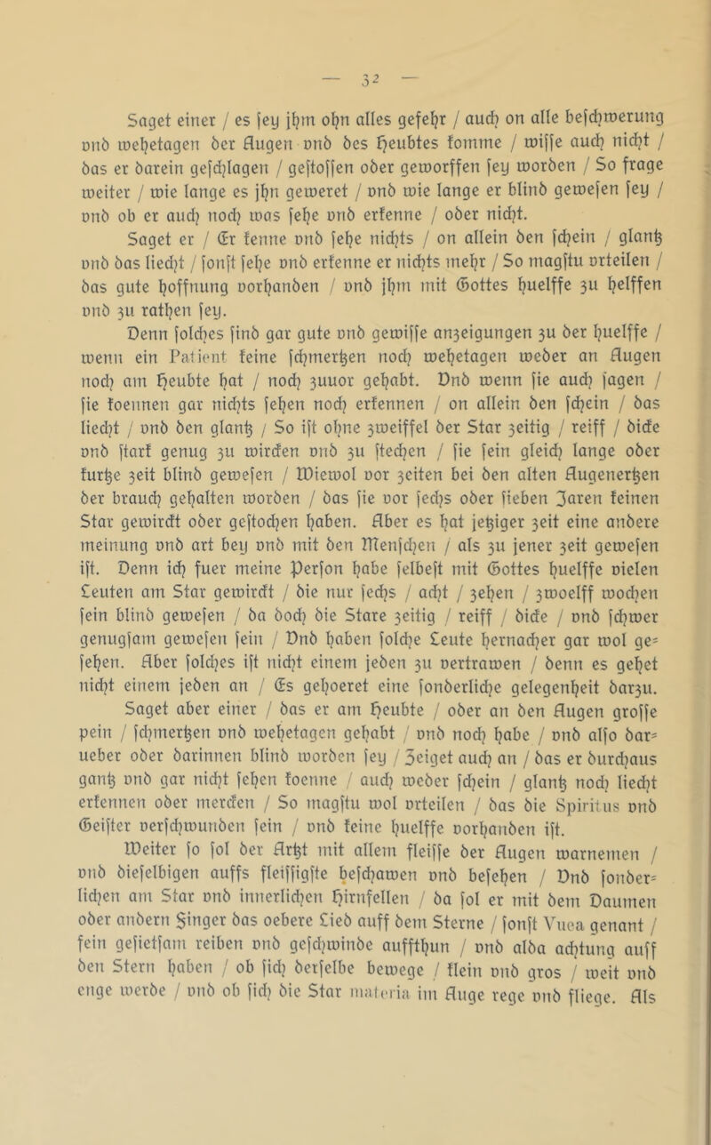 Saget einer / es |ey \\^m ot?n alles gefeilt / aud? on alle befdiroerung Ditö loeljetagen öer Augen onö öes t^eubtes fomme / ruifje aud? nid^t / öas er öarein gefdjiagen / geftojjen ober geroorffen [ey rooröen / So frage roeiter / ruie lange es jtjn geroeret / onö loie lange er blinö getuejen fey / onb ob er aud? nod? loas felje unö erfenne / ober nid]t. Saget er / (Sr fenne onb fetje nidjts / on allein ben fd^ein / glan^ unb bas liedjt / fonjt fel?e onb erfenne er nidjts inef?r / So magftu orteilen / bas gute Ijoffnung oorljanben / unb jf?m mit (Bottes fjuelffe 3U ^elffen unb 311 ratben fey. Denn foId]es finb gar gute unb geruiffe an3eigungen 3U ber buelffe / luenn ein Patient feine fcbmerben nodj tuebetagen lueber an Augen noch am f^eubte bcit / nodj 3uuor gehabt. Dnb luenn fie aud] fagen / fie foennen gar nid^ts feben nod) erfennen / on allein ben fdjein / bas lied]t / unb ben glanb / So ift olyie 3iueiffel ber Star 3eitig / reiff / bide unb ftarf genug 311 ruirden unb 311 ftedjen / fie fein gleid? lange ober fur^e 3eit blinb getuefen / XDieruoI uor 3eiten bei ben alten Augener^en ber brauch gehalten roorben / bas fie uor fecljs ober lieben Soren feinen Star geiuirdt ober geftod]en hoben. Aber es hot feyiger 3eit eine anbere meinung unb art bey unb mit ben rTienfd^en / als 3U jener 3eit getuefen ift. Denn id? fuer meine Perfon höbe felbeft mit ©ottes huelffe uielen Scuten am Star geiuirdt / bie nur fechs / adjt / 3ehen / 3tooeIff ruochen fein blinb getuefen / ba hoch bie Stare 3eitig / reiff / bide / unb fd^tuer genugfam getuefen fein / Dnb hoben foldje Seute h^i^nadjer gar tuol ge= fehen. Aber foldjes ift nicht einem jeben 311 uertraruen / benn es gehet nid}t einem jeben an / (Ss gehoeret eine fonberlidje gelegenheit bar3U. Saget aber einer / bas er am f}eubte / ober an ben Augen groffe pein / fchmerhen unb luehetagen gehabt ' unb nodj höbe / unb alfo bar^ ueber ober barinnen blinb luorbcn fey / 3eiget auch on / bas er burdjaus gant3 unb gar nicht fehen foenne / aud? tueber fdjein / glanh nod? liecht erfennen ober merden / So magftu tuol orteilen / bas bie Spiritus onb ©eifter oerfdjtuunben fein / onb feine huelffe oorhanben ift. IDeiter fo fol ber Ar^t mit allein fleiffe ber Augen toarnemen / onb biefelbigen auffs fleiffigfte befd^atuen onb befehen / Dnb fonber-' liehen am Star onb innerlichen r7irnfellen ba fol er mit bem Daumen ober anbern $inger bas oebere Sieb auff bem Sterne / fonft Vuea genant / fein gefietfam reiben unb gcfdjiuinbe auffthun / unb alba adjtung auff ben Stern hoben / ob fid) betfelbe bemege / flein onb gros / lueit unb enge lucrbe / unb ob fid) bie Star matcria im Auge rege unb fliege. Als