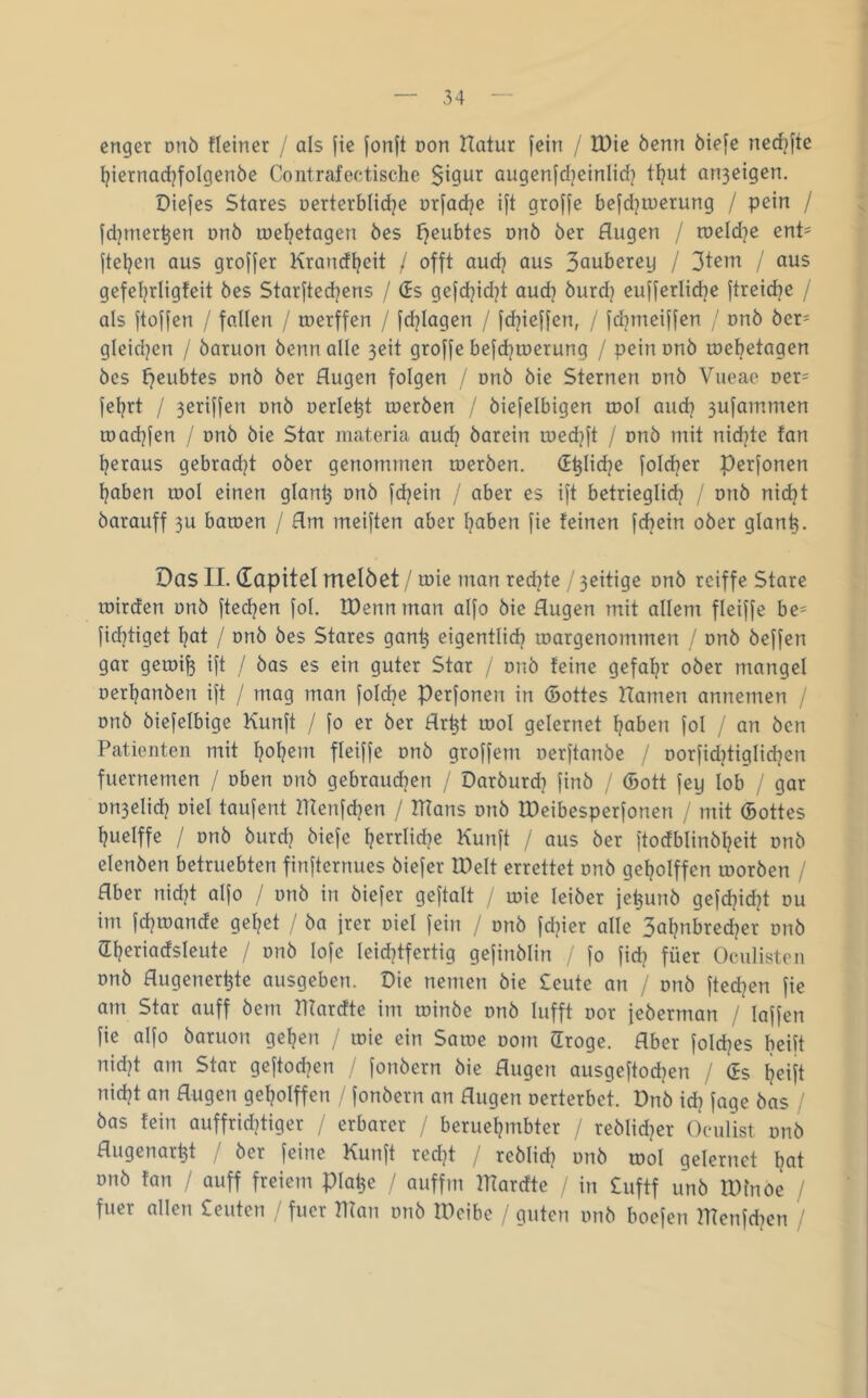 enger onö fleiner / als fie jonft oon Hatur fein / U)ie öenn öiefe ned^jte Ijiernarfjfolgenöe Contrafectische augenfcl^einlid] t^ut an3eigen. Diefes Stares oerterblid^e orfad^e ift groffe befd^iuerung / pein / jdjmer^en onö töel?etagen öes {geübtes onö öer Augen / n)eld]e ent- ftel^en aus groffer Krandljeit / offt audj aus Sauberey / Stein / aus gefetjrligfeit öes Starfted^ens / (Es gefdjid^t audj öurd) eujferlidje ftreidje / als ftoffen / fallen / toerffen / fdjiagen / fd^ieffen, / fd^meiffen / nnb öer= gleidjen / öaruon öenn alle 3eit groffe befdjtoerung / pein onö mebetagen öes t)eubtes onö öer Augen folgen / onö öie Sternen onö Vueae Der= feljrt / 3eriffen onö oerle^t toeröen / öiefelbigen rool and? 3ufammen toadjfen / onö öie Star materia aud? öarein loedjft / onö mit nid}te tan Ijeraus gebradjt ober genommen meröen. (E^lidje foldjer perfonen l^aben tool einen glan^ onö fdjein / aber es ift betrieglid? / onö nidjt barauff 3U baroen / Am meiften aber l?aben fie feinen fdjein ober glan^. Das 11. dapitel melöet / toie man redete / 3eitige onö reiffe Stare loirden onö ftedjen fol. tDenn man alfo öie Augen mit allem fleiffe be= fidjtiget ^at / onö öes Stares gan^ eigentlid? toargenommen / onö öeffen gar geroi^ ift / öas es ein guter Star / onö feine gefa^r ober mangel oertjanöen ift / mag man fold?e Perfonen in (öottes Aamen annemen / onö öiefelbige Kunft / fo er öer Ar^t odoI gelernet Ijaben fol / an öcn Patienten mit l}o^em fleiffe onö groffem oerftanöe / oorfidjtiglid^en fuernemen / oben onö gebraudjen / Daröurd^ finö / (5ott fey lob / gar on3elid] oiel taufent Hlenfdjen / IHans onö tDeibesperfonen / mit (Bottes l?uelffe / onö öurd] öiefe f]errlid]e Kunft / aus öer ftodblinöl]eit onö elenöen betruebten finfternues öiefer IDelt errettet onö geljolffen looröen / Aber nid]t alfo / onö in öiefer geftalt / loie leiöer je^unö gefd}id]t ou im fd]ioande gel]et / öa frer oiel fein / onö fd]ier alle 3al]nbred]er onö a:i]eriadsleute / onö lofe leid]tfertig gefinölin fo fid] füer Oeulisten onö Augener^te ausgeben. Oie nemen öie £eute an / onö fted]en fie am Star auff öem Hfardte im toinöe onö lufft oor feöerman / laffen fie alfo öaruon gef]en / toie ein Satoe 00m (Troge. Aber fold]es beift nid]t am Star geftodjen / fonöern öie Augen ausgeftod]en / (Es ijeift nid]t an Augen gel]olffen / fonöern an Augen oerterbct. Onö id] fage öas / öas fein auffrid]tiger / erbarer / beruef]mbter / reölidjer Oeulist onö Augenarzt , öer feine Kunft red]t / reölid] onö lool gelertiet Ijat onö fan / auff freiem pia^e / auffm IKardte in Cuftf unö tOfnoe / fuer allen £euten / fuer man onö tOcibc / guten onö boefen mcnfdjcn /