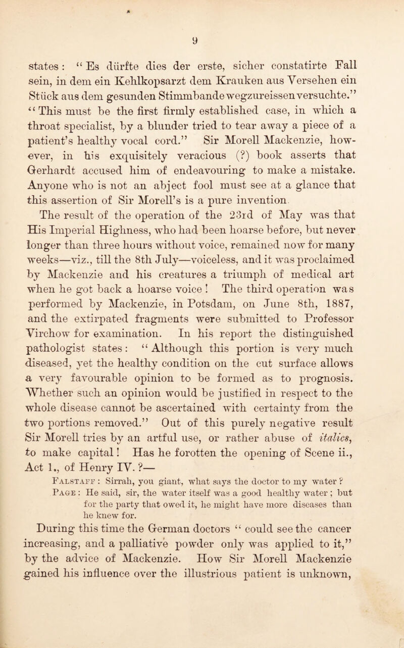 Ji <states : “ Es diirfte dies der erste, sicher constatirte Fall sein, in dem ein Kehlkopsarzt dem Kraiiken aus Versehen ein Stiick axis dem gesunden Stimmbandewegzureissenversuclite.” ^ ‘ This must be the first firmly established case, in which a throat specialist, by a blunder tried to tear away a piece of a patient’s healthy vocal cord,” Sir Morell Mackenzie, how- ever, in his exquisitely veracious (?) book asserts that Gerhardt accused him of endeavouring to make a mistake. Anyone who is not an abject fool must see at a glance that this assertion of Sir Morell’s is a pure invention. The result of the operation of the 23id of May was that His Imperial Highness, who had been hoarse before, but never longer than three hours without voice, remained now for many weeks—viz., till the 8th July—voiceless, audit was proclaimed by Mackenzie and his creatures a triumph of medical art when he got back a hoarse voice ! The third operation was performed by Mackenzie, in Potsdam, on June 8th, 1887, and the extirpated fragments were submitted to Professor Virchow for examination. In his report the distinguished pathologist states: ‘‘ Although this portion is very much diseased, yet the healthy condition on the cut surface allows a very favourable opinion to be formed as to prognosis. Whether such an opinion would be justified in respect to the whole disease cannot be ascertained with certainty from the two portions removed.” Out of this purely negative result Sir Morell tries by an artful use, or rather abuse of italics^ to make capital! Has he forotten the opening of Scene ii., Act 1., of Henry IV. ?— Falstaff : Sirrah, you giant, what says the doctor to my water ? Page : He said, sir, the water itself was a good healthy water ; but for the party that owed it, he might have more diseases than he knew for. During this time the German doctors ‘‘ could seethe cancer increasing, and a palliative powder only was applied to it,” by the advice of Mackenzie. How Sir Morell Mackenzie gained his infiuence over the illustrious patient is unknown, r