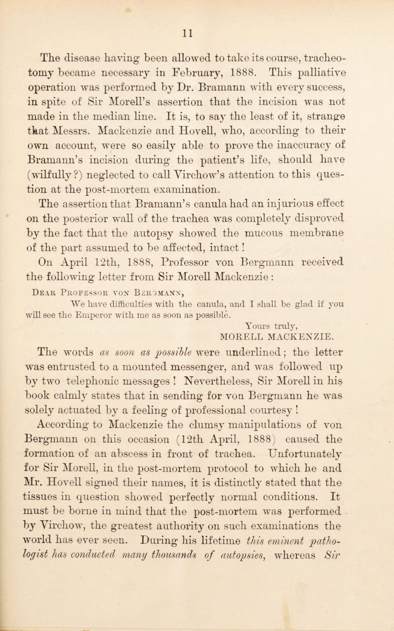 The disease having been allowed to take its course, tracheo- tomy became necessary in February, 1888. This palliative operation was performed by Dr. Bramann with every success, in spite of Sir Morell’s assertion that the incision was not made in the median line. It is, to say the least of it, strange that Messrs. Mackenzie and Hovell, who, according to their own account, were so easily able to prove the inaccuracy of Bramann’s incision during the patient’s life, should have (wilfully ?) neglected to call Virchow’s attention to this ques- tion at the post-mortem examination. The assertion that Bramann’s canulahad an injurious effect on the posterior wall of the trachea was completely disproved by the fact that the autopsy showed the mucous membrane of the part assumed to be affected, intact! On April 12th, 1888, Professor von Bergmann received the following letter from Sir Morell Mackenzie : Deah Professor vox Berg^maxn', We have difficulties with the canula, and I shall be glad if you will see the Emperor with me as soon as possible. Yours truly, MOPvELL MACKENZIE. The words as soon as loossihle were underlined; the letter was entrusted to a mounted messenger, and was followed up by two telephonic messages ! Nevertheless, Sir Morell in his book calmly states that in sending for von Bergmann he was solely actuated by a feeling of professional courtesy I According to Mackenzie the clumsy manipulations of von Bergmann on this occasion (12th April, 1888) caused the formation of an abscess in front of trachea. IJnfortunately for Sir Morell, in the post-mortem protocol to which he and Mr. Hovell signed their names, it is distinctly stated that the tissues in question showed perfectly normal conditions. It must be borne in mind that the post-mortem wms performed by Virchow, the greatest authority on such examinations the world has ever seen. During his lifetime this eminent patho- logist has conducted many thousands of autopsies, whereas Sir