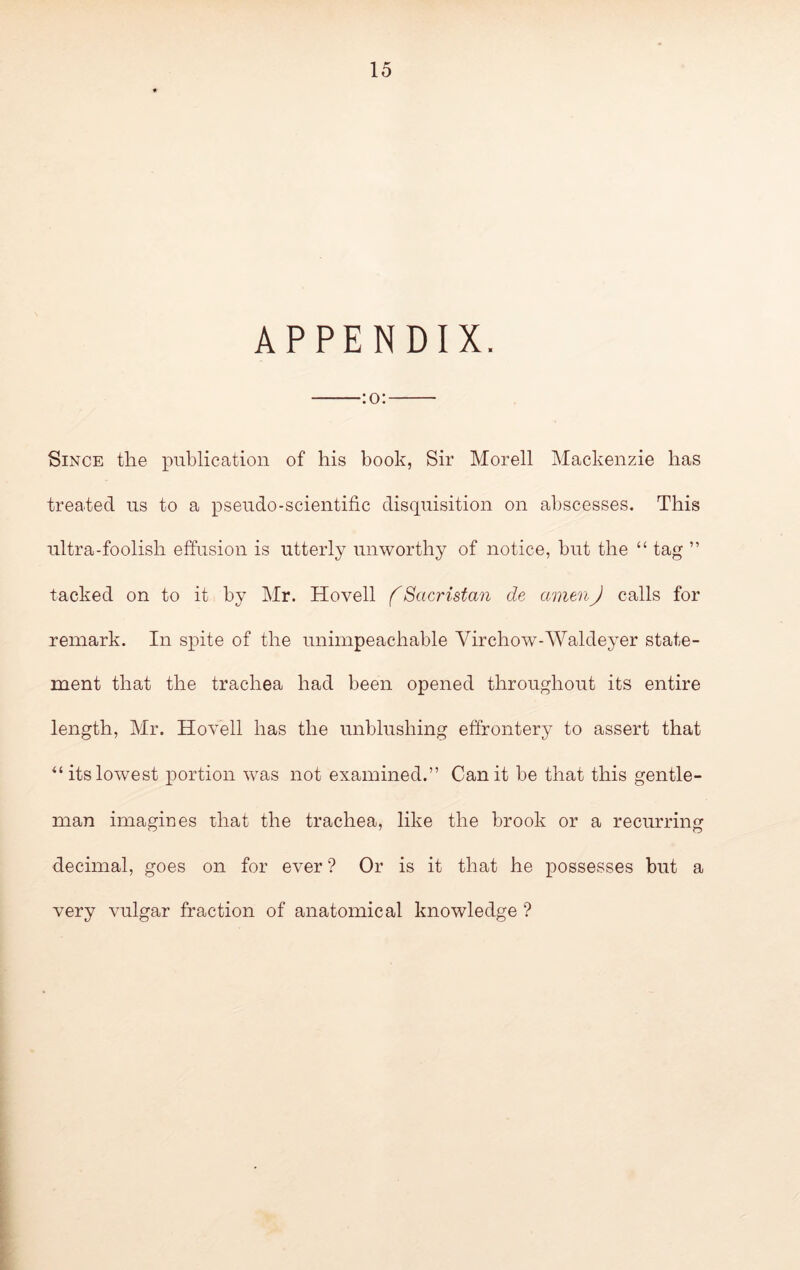 APPENDIX. :o: Since the publication of his book, Sir Morell Mackenzie has treated us to a pseudo-scientific disquisition on abscesses. This ultra-foolish effusion is utterly unworthy of notice, but the “ tag ” tacked on to it by Mr. Hovell (Sacristan de amenJ calls for remark. In spite of the unimpeachable Virchow-AValdeyer state- ment that the trachea had been opened throughout its entire length, Mr. Hovell has the unblushing effrontery to assert that its lowest x)ortion was not examined.” Can it be that this gentle- man imagines that the trachea, like the brook or a recurring decimal, goes on for ever ? Or is it that he possesses but a very vulgar fraction of anatomical knowledge ? 1 ■ i