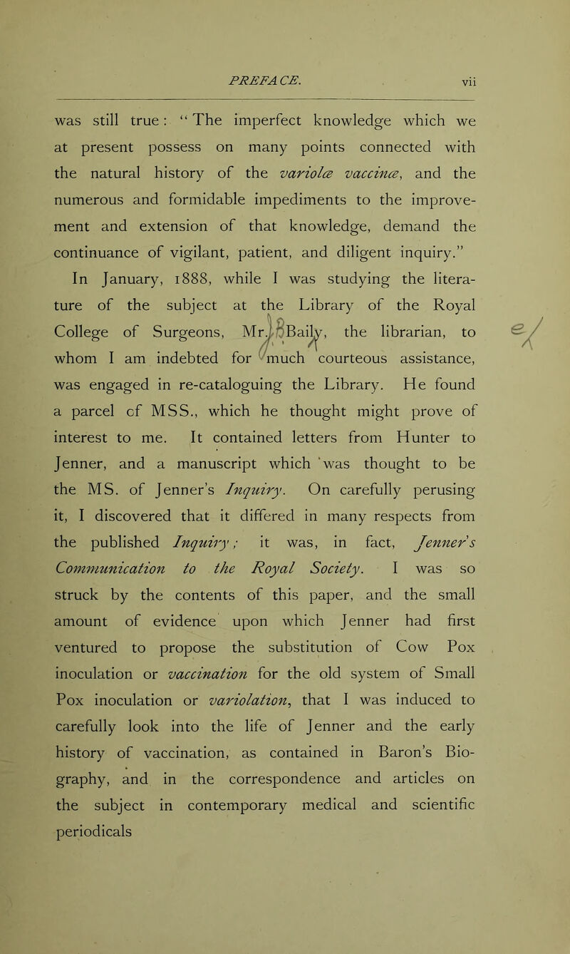 was still true; “The imperfect knowledge which we at present possess on many points connected with the natural history of the variolce vaccince, and the numerous and formidable impediments to the improve- ment and extension of that knowledge, demand the continuance of vigilant, patient, and diligent inquiry.” In January, 1888, while I was studying the litera- ture of the subject at the Library of the Royal College of Surgeons, M^BBaij^, the librarian, to whom I am indebted for ^much courteous assistance, was engaged in re-cataloguing the Library. He found a parcel of MSS., which he thought might prove of interest to me. It contained letters from Hunter to Jenner, and a manuscript which ‘was thought to be the MS. of Jenner’s Inquiry. On carefully perusing it, I discovered that it differed in many respects from the published Inquiry; it was, in fact, Jenners Communication to the Royal Society. I was so struck by the contents of this paper, and the small amount of evidence upon which Jenner had first ventured to propose the substitution of Cow Pox inoculation or vaccination for the old system of Small Pox inoculation or variolation.^ that I was induced to carefully look into the life of Jenner and the early history of vaccination, as contained in Baron’s Bio- graphy, and in the correspondence and articles on the subject in contemporary medical and scientific periodicals