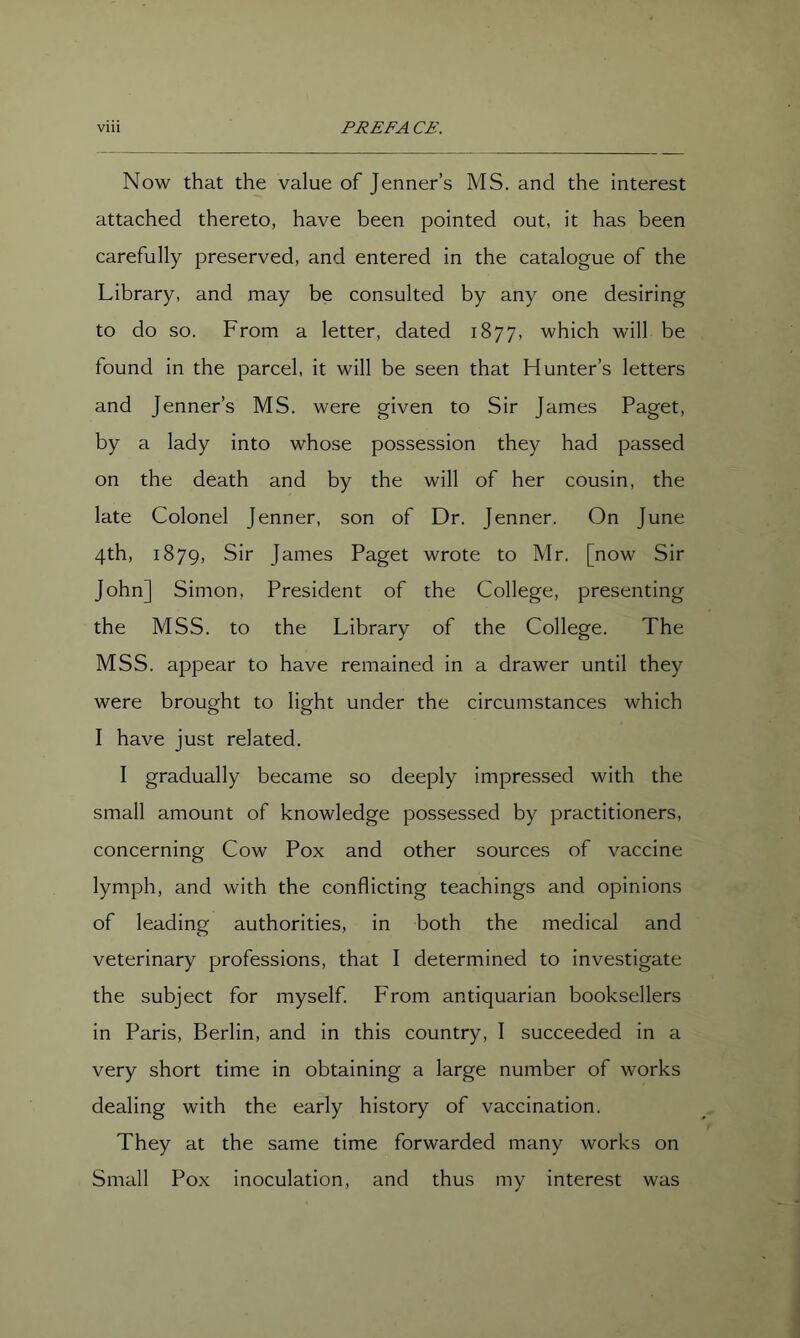 Now that the value of Jenner’s MS. and the interest attached thereto, have been pointed out, it has been carefully preserved, and entered in the catalogue of the Library, and may be consulted by any one desiring to do so. From a letter, dated 1877, which will be found in the parcel, it will be seen that Hunter’s letters and Jenner’s MS. were given to Sir James Paget, by a lady into whose possession they had passed on the death and by the will of her cousin, the late Colonel Jenner, son of Dr. Jenner. On June 4th, 1879, Sir James Paget wrote to Mr. [now Sir John] Simon, President of the College, presenting the MSS. to the Library of the College. The MSS. appear to have remained in a drawer until they were brought to light under the circumstances which I have just related. I gradually became so deeply impressed with the small amount of knowledge possessed by practitioners, concerning Cow Pox and other sources of vaccine lymph, and with the conflicting teachings and opinions of leading authorities, in both the medical and veterinary professions, that I determined to investigate the subject for myself. From antiquarian booksellers in Paris, Berlin, and in this country, I succeeded in a very short time in obtaining a large number of works dealing with the early history of vaccination. They at the same time forwarded many works on Small Pox inoculation, and thus my interest was