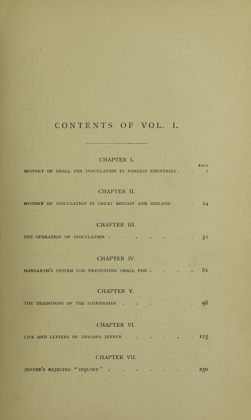 CHAPTER I. PAGE HISTORY OF SMALL POX INOCULATION IN FOREIGN COUNTRIES ... 1 CHAPTER II. HISTORY OF INOCULATION IN GREAT BRITAIN AND IRELAND . . 24 CHAPTER III. THE OPERATION OF INOCULATION . . . . . . -52 CHAPTER IV. HAYGARTH’s system for preventing SMALL POX . . . < 8l CHAPTER V. THE TRADITIONS OF THE DAIRYMAIDS ... . . 98 CHAPTER VI. LIFE AND LETTERS OF EDWARD JENNER ..... I25 CHAPTER VII. JENNER’s REJECTED “ INQUIRY 250