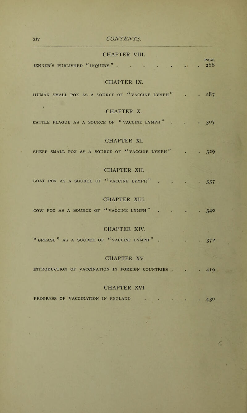 CONTENTS. CHAPTER VIII. PAGE tenner’s published “inquiry” . . . . . . . 266 CHAPTER IX. HUMAN SMALL POX AS A SOURCE OF “VACCINE LYMPH ” . . 287 CHAPTER X. CATTLE PLAGUE AS A SOURCE OF “ VACCINE LYMPH ” . . . 307 CHAPTER XI. SHEEP SMALL POX AS A SOURCE OF “ VACCINE LYMPH ” . . 329 CHAPTER XII. GOAT POX AS A SOURCE OF VACCINE LYMPH ” .... 337 CHAPTER XIII. cow POX AS A SOURCE OF “ VACCINE LYMPH ” . . . . 34O CHAPTER XIV. grease” as a SOURCE OF “ VACCINE LYMPH ” .... 372 CHAPTER XV. INTRODUCTION OF VACCINATION IN FOREIGN COUNTRIES . . . 419 CHAPTER XVI. PROGRESS OF VACCINATION IN ENGLAND 430