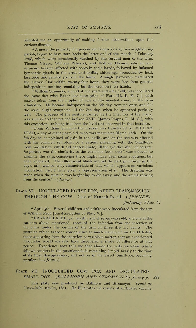 afforded me an opportunity of making further observations upon this curious disease. “ A mare, the property of a person who keeps a dairy in a neighbouring parish, began to have sore heels the latter end of the month of February 1798, which.were occasionally washed by the servant men of the farm, Thomas Virgoe, William Wherret, and William Haynes, who in con- sequence became affected with sores in their hands, followed by inflamed lymphatic glands in the arms and axillse, shiverings succeeded by heat, lassitude and general pains in the limbs. A single paroxysm terminated the disease; ’ for within twenty-four hours they were free from general indisposition, nothing remaining but the sores on their hands. “ William Summers, a child of five years and a half old, was inoculated the same day with Baker [see description of Plate III., E. M. C.], with matter taken from the nipples of one of the infected cows, at the farm alluded to. He became indisposed on the 6th day, vomited once, and felt the usual slight symptoms till the 8th day, when he appeared perfectly well. The progress of tlie pustule, formed by the infection of the virus, was similar to that noticed in Case XVII. [James Phipps, E. M. C.], with this exception, its being free from the livid tint observed in that instance. “From William Summers the disease was transferred to WILLIAM PEAD, a boy of eight years old, who was inoculated March 28th. On the 6th day he complained of pain in the axilla, and on the 7th was affected with the common symptoms of a patient sickening with the Small-pox from inoculation, which did not terminate, till the 3rd day after the seizure. So perfect was the similarity to the variolous fever that I was induced to examine the skin, conceiving there might have been some eruptions, but none appeared. The efflorescent blush around the part punctured in the . boy’s arm was so truly characteristic of that which appears on variolous inoculation, that I have given a representation of it. The drawing was made when the pustule was beginning to die away, and the areola retiring from the centre.”—{Jenner.) Plate VI. INOCULATED HORSE POX, AFTER TRANSMISSION THROUGH THE COW. Case of Hannah Excell. {JENNET) following Plate V. “April 5th. Several children and adults were inoculated from the arm of William Pead [see description of Plate V.]. “ HANNAH EXCELL, an healthy girl of seven years old, and one of the patients above mentioned, received the infection from the insertion of the virus under the cuticle of the arm in three distinct points. The pustules which arose in consequence so much resembled, on the 12th day, those appearing from the insertion of variolous matter, that an experienced Inoculator would scarcely have discovered a shade of difference at that period. Experience now tells me that almost the only variation which follows consists in the pustulous fluid remaining limpid nearly to the time of its total disappearance, and not as in the direct Small-pox becoming purulent.”—{Jenner.) Plate VH. INOCULATED COW POX AND INOCULATED SMALLPOX. (BALLHORN AND STPOMEVER) facing f. 288 This plate was produced by Ballhorn and Stromeyer. Traiic de Vinoctdation vaccine, 1801. [It illustrates the results of cultivated vaccine