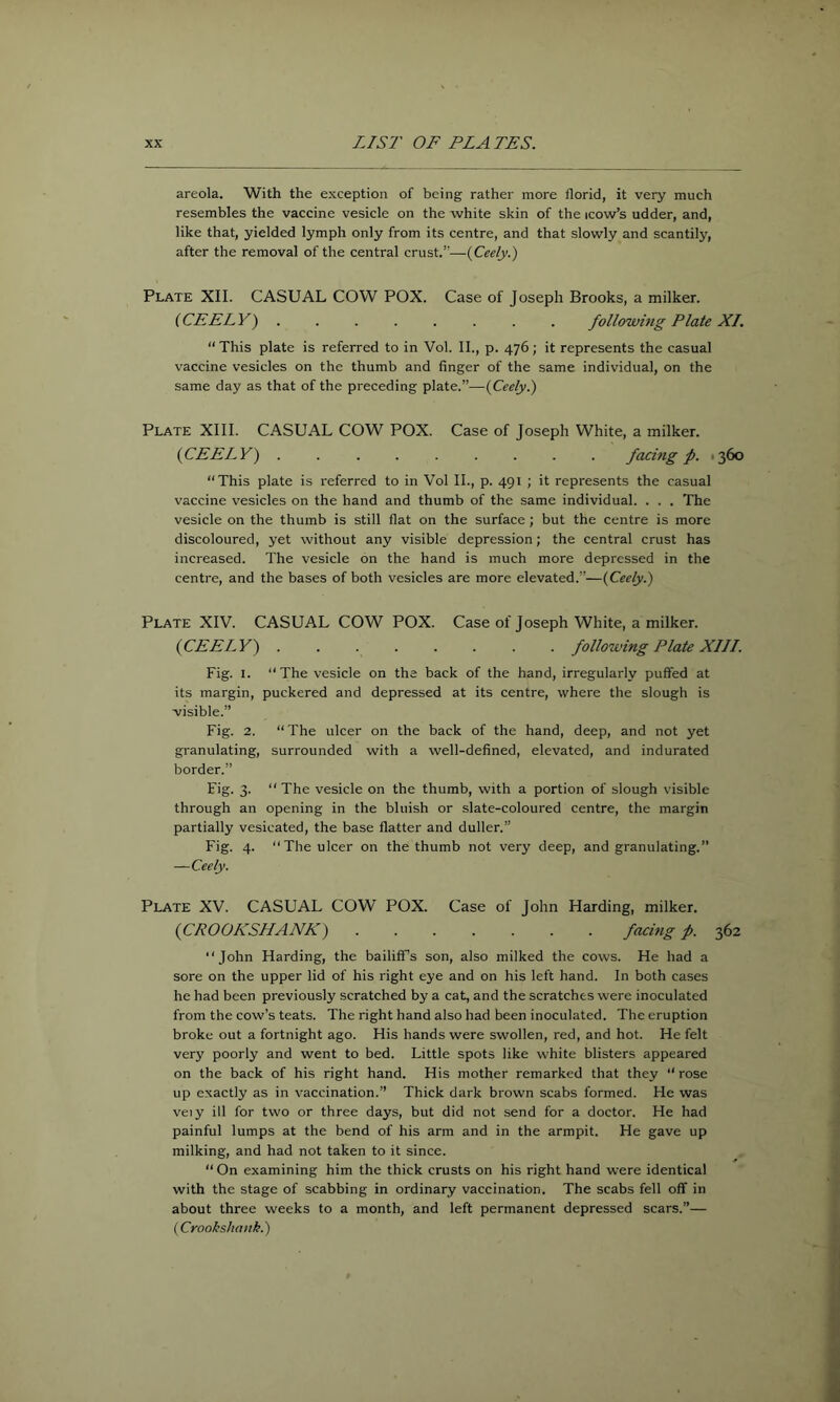 areola. With the exception of being rather more florid, it very much resembles the vaccine vesicle on the white skin of the icow’s udder, and, like that, yielded lymph only from its centre, and that slowly and scantily, after the removal of the central crust.”-—(Ceely.) Plate XII. CASUAL COW POX. Case of Joseph Brooks, a milker. (CEELY) ........ following Plate XI. “ This plate is referred to in Vol. II., p. 476; it represents the casual vaccine vesicles on the thumb and finger of the same individual, on the same day as that of the preceding plate.”—(Ceely.) Plate XIII. CASUAL COW POX. Case of Joseph White, a milker. (CEELY) facing p. 1360 “This plate is referred to in Vol II., p. 491 ; it represents the casual vaccine vesicles on the hand and thumb of the same individual. . . . The vesicle on the thumb is still flat on the surface; but the centre is more discoloured, yet without any visible depression; the central crust has increased. The vesicle on the hand is much more depressed in the centre, and the bases of both vesicles are more elevated.”—(Ceely.) Plate XIV. CASUAL COW POX. Case of Joseph White, a milker. (CEELY) following Plate XIII. Fig. I. “The vesicle on the back of the hand, irregularly puffed at its margin, puckered and depressed at its centre, where the slough is visible.” Fig. 2. “ The ulcer on the back of the hand, deep, and not yet granulating, surrounded with a well-defined, elevated, and indurated border.” Fig. 3. “The vesicle on the thumb, with a portion of slough visible through an opening in the bluish or slate-coloured centre, the margin partially vesicated, the base flatter and duller.” Fig. 4. “The ulcer on the thumb not very deep, and granulating.” —Ceely. Plate XV. CASUAL COW POX. Case of John Harding, milker. (CROOKSHANK) facing p. 362 “John Harding, the bailiff’s son, also milked the cows. He had a sore on the upper lid of his right eye and on his left hand. In both cases he had been previously scratched by a cat, and the scratches were inoculated from the cow’s teats. The right hand also had been inoculated. The eruption broke out a fortnight ago. His hands were swollen, red, and hot. He felt very poorly and went to bed. Little spots like white blisters appeared on the back of his right hand. His mother remarked that they “rose up exactly as in vaccination.” Thick dark brown scabs formed. He was veiy ill for two or three days, but did not send for a doctor. He had painful lumps at the bend of his arm and in the armpit. He gave up milking, and had not taken to it since. “ On examining him the thick crusts on his right hand were identical with the stage of scabbing in ordinary vaccination. The scabs fell off in about three weeks to a month, and left permanent depressed scars.”— (Crooksliank.)
