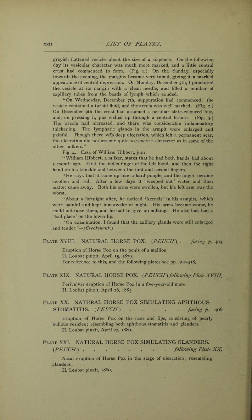 greyish flattened vesicle, about the size of a sixpence. On the following day its vesicular character was much more marked, and a little central crust had commenced to form. (Fig. l.) On the Sunday, especially towards the evening, the margins became very tumid, giving it a marked appearance of central depression. On Monday, December 5th, 1 punctured the vesicle at its margin with a clean needle, and filled a number of capillary tubes from the beads of lymph which exuded. “On Wednesday, December 7th, suppuration had commenced; the vesicle contained a turbid fluid, and the areola was well marked. (Fig. 2.) On December 9th the crust had assumed a peculiar slate-coloured hue, and, on pressing it, pus welled up through a central fissure. (Fig. 3.) The areola had increased, and there was considerable inflammatory thickening. The lymphatic glands in the armpit were enlarged and painful. Though there was deep ulceration, which left a permanent scar, the ulceration did not assume quite so severe a character as in some of the other milkers.” Fig. 4. Case of William Hibbert, junr. “ William Hibbert, a milker, states that he had both hands bad about a month ago. First the index finger of the left hand, and then the right hand on his knuckle and between the first and second fingers. “ He says that it came up like a hard pimple, and the finger became swollen and red. After a few days it ‘ weeped out’ water and then matter came away. Both his arms were swollen, but his left arm was the worst. About a fortnight after, he noticed ‘kernels’ in his armpits, which were painful and kept him awake at night. His arms became worse, he could not raise them, and he had to give up milking. He also had had a ‘bad place’ on the lower lip. “ On examination, 1 found that the axillary glands were still enlarged and tender.”—(Crookshank.) Plate XVIII. NATURAL HORSE POX. {PEUCH)^. facing p. 404 Eruption of Horse Pox on the penis of a stallion. H. Loubat pinxit, April 15, 1879. For reference to this, and the following plates .see pp. 402-418. Plate XIX. NATURAL HORSE POX. {PEUCH) following Plate XVIII. Perivulvar eruption of Horse Pox in a five-year-old mare. H. Loubat pinxit, April 26, 1883. Plate XX. NATURAL HORSE POX SIMULATING APHTHOUS STOMATITIS. (PEUCH) facing f. 406 Eruption of Horse Pox on the nose and lips, consisting of pearly bullous vesicles; resembling both aphthous stomatitis and glanders. H. Loubat pinxit, April 27, 1880. Plate XXL NATURAL HORSE POX SIMUL.ATING GLANDERS. {PEUCH) following Plate XX. Nasal eruption of Horse Pox in the stage of ulceration ; resembling glanders. H. Loubat pinxit, 18S0.
