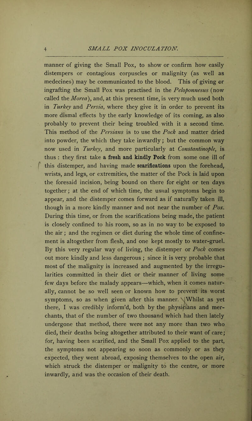 manner of giving the Small Pox, to show or confirm how easily distempers or contagious corpuscles or malignity (as well as medecines) may be communicated to the blood. This of giving or ingrafting the Small Pox was practised in the Peloponnesus (now called ^h^Morea), and, at this present time, is very much used both in Turkey and Persia, where they give it in order to prevent its more dismal effects by the early knowledge of its coming, as also probably to prevent their being troubled with it a second time. This method of the Persians is to use the Pock and matter dried into powder, the which they take inwardly; but the common way now used in Turkey, and more particularly at Constantinople, is thus : they first take a fresh and kindly Pock from some one ill of f this distemper, and having made scarifications upon the forehead, wrists, and legs, or extremities, the matter of the Pock is laid upon the foresaid incision, being bound on there for eight or ten days together; at the end of which time, the usual symptoms begin to appear, and the distemper comes forward as if naturally taken ill, though in a more kindly manner and not near the number of Pox. During this time, or from the scarifications being made, the patient is closely confined to his room, so as in no way to be exposed to the air ; and the regimen or diet during the whole time of confine- ment is altogether from flesh, and one kept mostly to water-gruel. By this very regular way of living, the distemper or Pock comes out more kindly and less dangerous ; since it is very probable that most of the malignity is increased and augmented by the irregu- larities committed in their diet or their manner of living some few days before the malady appears—which, when it comes natur- ally, cannot be so well seen or known how to prevent its worst symptoms, so as when given after this manner. \lWhilst as yet there, I was credibly inform’d, both by the physicians and mer- chants, that of the number of two thousand which had then lately undergone that method, there were not any more than two who died, their deaths being altogether attributed to their want of care; for, having been scarified, and the Small Pox applied to the part, the symptoms not appearing so soon as commonly or as they expected, they went abroad, exposing themselves to the open air, which struck the distemper or malignity to the centre, or more inwardly, and was the occasion of their death.