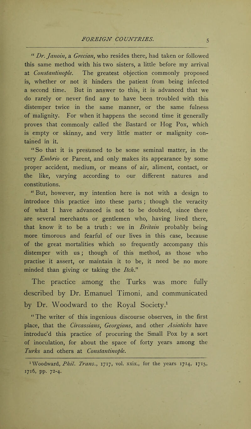 “ Dr. Janoin, a Grecian, who resides there, had taken or followed this same method with his two sisters, a little before my arrival at Constantinople. The greatest objection commonly proposed is, whether or not it hinders the patient from being infected a second time. But in answer to this, it is advanced that we do rarely or never find any to have been troubled with this distemper twice in the same manner, or the same fulness of malignity. For when it happens the second time it generally proves that commonly called the Bastard or Hog Pox, which is empty or skinny, and very little matter or malignity con- tained in it. So that it is presumed to be some seminal matter, in the very Embrio or Parent, and only makes its appearance by some proper accident, medium, or means of air, aliment, contact, or the like, varying according to our different natures and constitutions.  But, however, my intention here is not with a design to introduce this practice into these parts; though the veracity of what I have advanced is not to be doubted, since there are several merchants or gentlemen who, having lived there, that know it to be a truth : we in Britain probably being more timorous and fearful of our lives in this case, because of the great mortalities which so frequently accompany this distemper with us; though of this method, as those who practise it assert, or maintain it to be, it need be no more minded than giving or taking the ItchP The practice among the Turks was more fully described by Dr. Emanuel Timoni, and communicated by Dr. Woodward to the Royal Society.^ “The writer of this ingenious discourse observes, in the first place, that the Circassians, Georgians, and other Asiaticks have introduc’d this practice of procuring the Small Pox by a sort of inoculation, for about the space of forty years among the Turks and others at Constantinople. * Woodward, Trans., 1717, vol. xxix., for the years 1714, 1715, 1716, pp. 72-4.