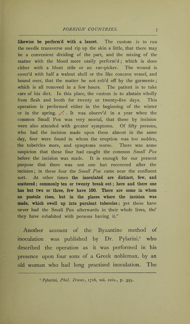 likewise be perform’d with a lancet. The custom is to run the needle transverse and rip up the skin a little, that there may be a convenient dividing of the part, and the mixing of the matter with the blood more easily perform’d; which is done either with a blunt stile or an ear-picker. The wound is cover’d with half a walnut shell or the like concave vessel, and bound over, that the matter be not rub’d off by the garments ; which is all removed in a few hours. The patient is to take care of his diet. In this place, the custom is to abstain wholly from flesh and broth for twenty or twenty-five days. This operation is performed either in the beginning of the winter or in the spring. . . It was observ’d in a year when the common Small Pox was very mortal, that those by incision were also attended with greater symptoms. Of fifty persons, who had the incision made upon them almost in the same day, four were found in whom the eruption was too sudden, the tubercles more, and symptoms worse. There was some suspicion that these four had caught the common Small Pox before the incision was made. It is enough for our present purpose that there was not one but recovered after the incision; in these four the Small Pox Came near the confluent sort. At other times the inoculated are distinct, few, and scattered; conunonly ten or twenty break out; here and there one has but two or three, few have 100. There are some in whom no pustule rises, but in the places where the incision was made, which swell up into purulent tubercles; yet these have never had the Small Pox afterwards in their whole lives, tho’ they have cohabited with persons having it.” Another account of the Byzantine method of inoculation was published by Dr. Pylarini,’^ who described the operation as it was performed in his presence upon four sons of a Greek nobleman, by an old woman who had long practised inoculation. The Pylarini, Phil. Trafis., 1716, vol. xxix., p. 393.