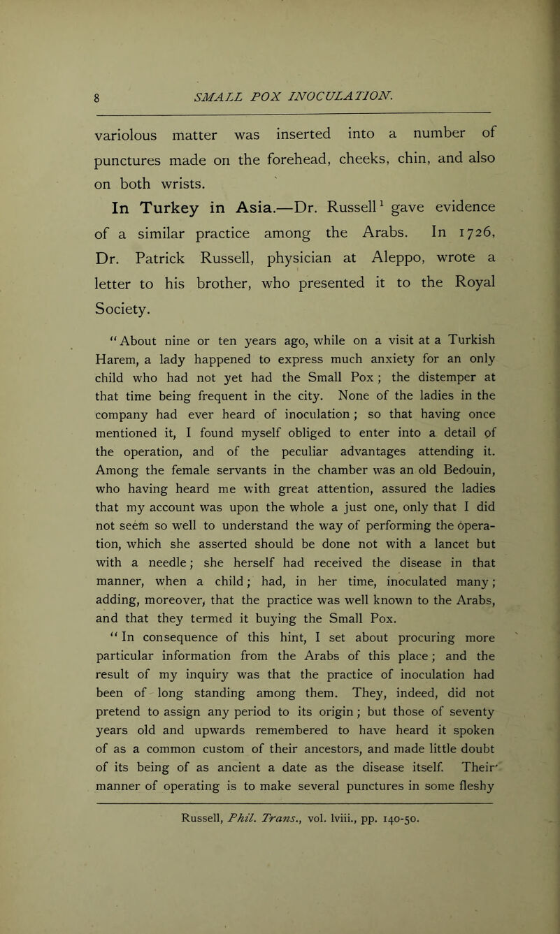 variolous matter was inserted into a number of punctures made on the forehead, cheeks, chin, and also on both wrists. In Turkey in Asia.—Dr. RusselD gave evidence of a similar practice among the Arabs. In 1726, Dr. Patrick Russell, physician at Aleppo, wrote a letter to his brother, who presented it to the Royal Society. “About nine or ten years ago, while on a visit at a Turkish Harem, a lady happened to express much anxiety for an only child who had not yet had the Small Pox ; the distemper at that time being frequent in the city. None of the ladies in the company had ever heard of inoculation; so that having once mentioned it, I found myself obliged to enter into a detail gf the operation, and of the peculiar advantages attending it. Among the female servants in the chamber was an old Bedouin, who having heard me with great attention, assured the ladies that my account was upon the whole a just one, only that I did not seefn so well to understand the way of performing the opera- tion, which she asserted should be done not with a lancet but with a needle; she herself had received the disease in that manner, when a child; had, in her time, inoculated many; adding, moreover, that the practice was well known to the Arabs, and that they termed it buying the Small Pox. “ In consequence of this hint, I set about procuring more particular information from the Arabs of this place; and the result of my inquiry was that the practice of inoculation had been of long standing among them. They, indeed, did not pretend to assign any period to its origin; but those of seventy years old and upwards remembered to have heard it spoken of as a common custom of their ancestors, and made little doubt of its being of as ancient a date as the disease itself. Their' manner of operating is to make several punctures in some fleshy Russell, Phil. Trans., vol. Iviii., pp. 140-50.