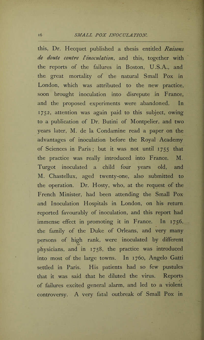 this, Dr. Hecquet published a thesis entitled Raisons de doute contre Iinocidation, and this, together with the reports of the failures in Boston, U.S.A., and the great mortality of the natural Small Pox in London, which was attributed to the new practice, soon brought inoculation into disrepute in France, and the proposed experiments were abandoned. In 1752, attention was again paid to this subject, owing to a publication of Dr. Butini of Montpelier, and two years later, M. de la Condamine read a paper on the advantages of inoculation before the Royal Academy of Sciences in Paris; but it was not until 1755 that the practice was really introduced into France. M. Turgot inoculated a child four years old, and M. Chastellux, aged twenty-one, also submitted to the operation. Dr. Hosty, who, at the request of the French Minister, had been attending the Small Pox and Inoculation Hospitals in London, on his return reported favourably of inoculation, and this report had immense effect in promoting it in France. In 1756, the family of the Duke of Orleans, and very many persons of high rank, were inoculated by different physicians, and in 1758, the practice was introduced into most of the large towns. In 1760, Angelo Gatti settled in Paris. His patients had so few pustules that it was said that he diluted the virus. Reports of failures excited general alarm, and led to a violent controversy. A very fatal outbreak of Small Pox in