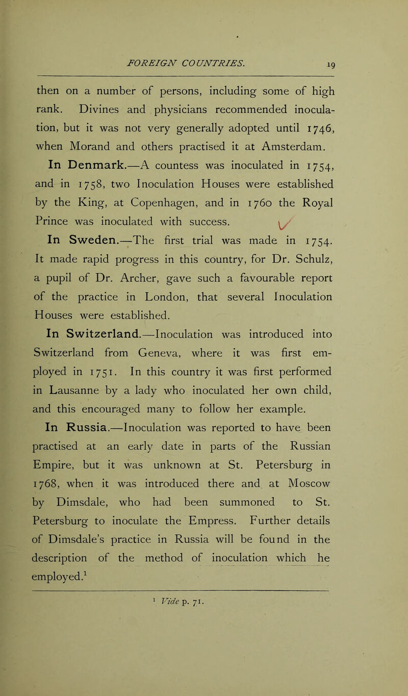 then on a number of persons, including some of high rank. Divines and physicians recommended inocula- tion, but it was not very generally adopted until 1746, when Morand and others practised it at Amsterdam. In Denmark.—A countess was inoculated in 1754, and in 1758, two Inoculation Houses were established by the King, at Copenhagen, and in 1760 the Royal Prince was inoculated with success. In Sweden.—The first trial was made in 1754. It made rapid progress in this country, for Dr. Schulz, a pupil of Dr. Archer, gave such a favourable report of the practice in London, that several Inoculation Houses were established. In Switzerland.—Inoculation was introduced into Switzerland from Geneva, where it was first em- ployed in 1751. In this country it was first performed in Lausanne by a lady who inoculated her own child, and this encouraged many to follow her example. In Russia.—Inoculation was reported to have been practised at an early date in parts of the Russian Empire, but it was unknown at St. Petersburg in 1768, when it was introduced there and at Moscow by Dimsdale, who had been summoned to St. Petersburg to inoculate the Empress. Further details of Dimsdale’s practice in Russia will be found in the description of the method of inoculation which he employed.’^ ' Vide p. 71 •