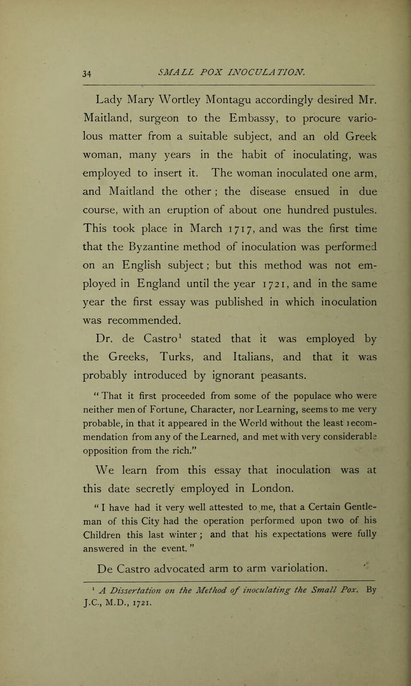Lady Mary Wortley Montagu accordingly desired Mr. Maitland, surgeon to the Embassy, to procure vario- lous matter from a suitable subject, and an old Greek woman, many years in the habit of inoculating, was employed to insert it. The woman inoculated one arm, and Maitland the other; the disease ensued in due course, with an eruption of about one hundred pustules. This took place in March 1717, and was the first time that the Byzantine method of inoculation was performed on an English subject; but this method was not em- ployed in England until the year 1721, and in the same year the first essay was published in which inoculation was recommended. Dr. de Castro^ stated that it was employed by the Greeks, Turks, and Italians, and that it was probably introduced by ignorant peasants. “ That it first proceeded from some of the populace who were neither men of Fortune, Character, nor Learning, seems to me very probable, in that it appeared in the World without the least lecom- mendation from any of the Learned, and met with very considerable opposition from the rich.” We learn from this essay that inoculation was at this date secretly employed in London. “ I have had it very well attested to me, that a Certain Gentle- man of this City had the operation performed upon two of his Children this last winter ; and that his expectations were fully answered in the event. ” De Castro advocated arm to arm variolation. ‘ A Dissertation on the Method of inoculating the Small Pox. By J.C., M.D., 1721.