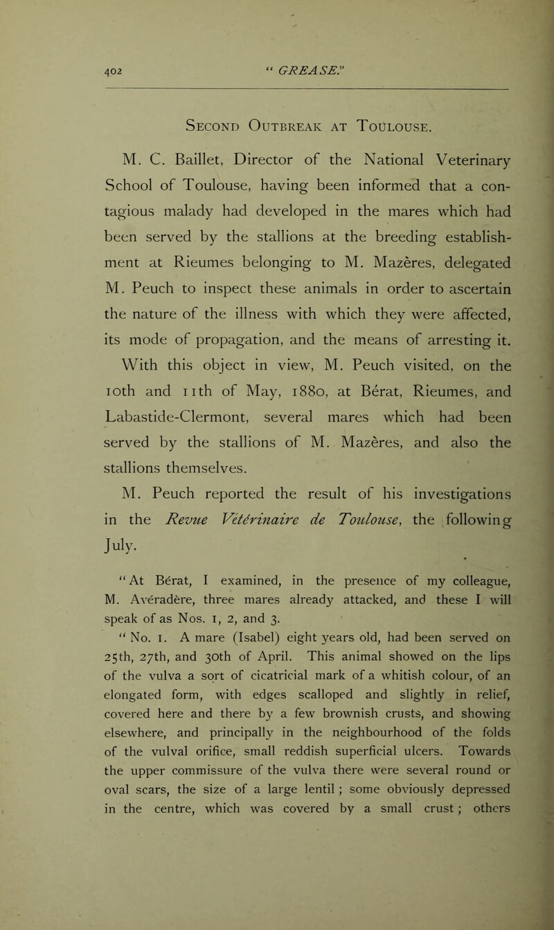 Second Outbreak at Toulouse. M. C. Baillet, Director of the National Veterinary- School of Toulouse, having been informed that a con- tagious malady had developed in the mares which had been served by the stallions at the breeding establish- ment at Rieumes belonging to M. Mazeres, delegated M. Peuch to inspect these animals in order to ascertain the nature of the illness with which they were affected, its mode of propagation, and the means of arresting it. With this object in view, M. Peuch visited, on the loth and nth of May, 1880, at Berat, Rieumes, and Labastide-Clermont, several mares which had been served by the stallions of M. Mazeres, and also the stallions themselves. M. Peuch reported the result of his investigations in the Revtie Vith'inaire de Toulouse, the following July. “ At Berat, I examined, in the presence of my colleague, M. Averadere, three mares already attacked, and these I will speak of as Nos. l, 2, and 3. No. I. A mare (Isabel) eight years old, had been served on 25 th, 27th, and 30th of April. This animal showed on the lips of the vulva a sort of cicatricial mark of a whitish colour, of an elongated form, with edges scalloped and slightly in relief, covered here and there by a few brownish crusts, and showing elsewhere, and principally in the neighbourhood of the folds of the vulval orifice, small reddish superficial ulcers. Towards the upper commissure of the vulva there were several round or oval scars, the size of a large lentil; some obviously depressed in the centre, which was covered by a small crust; others