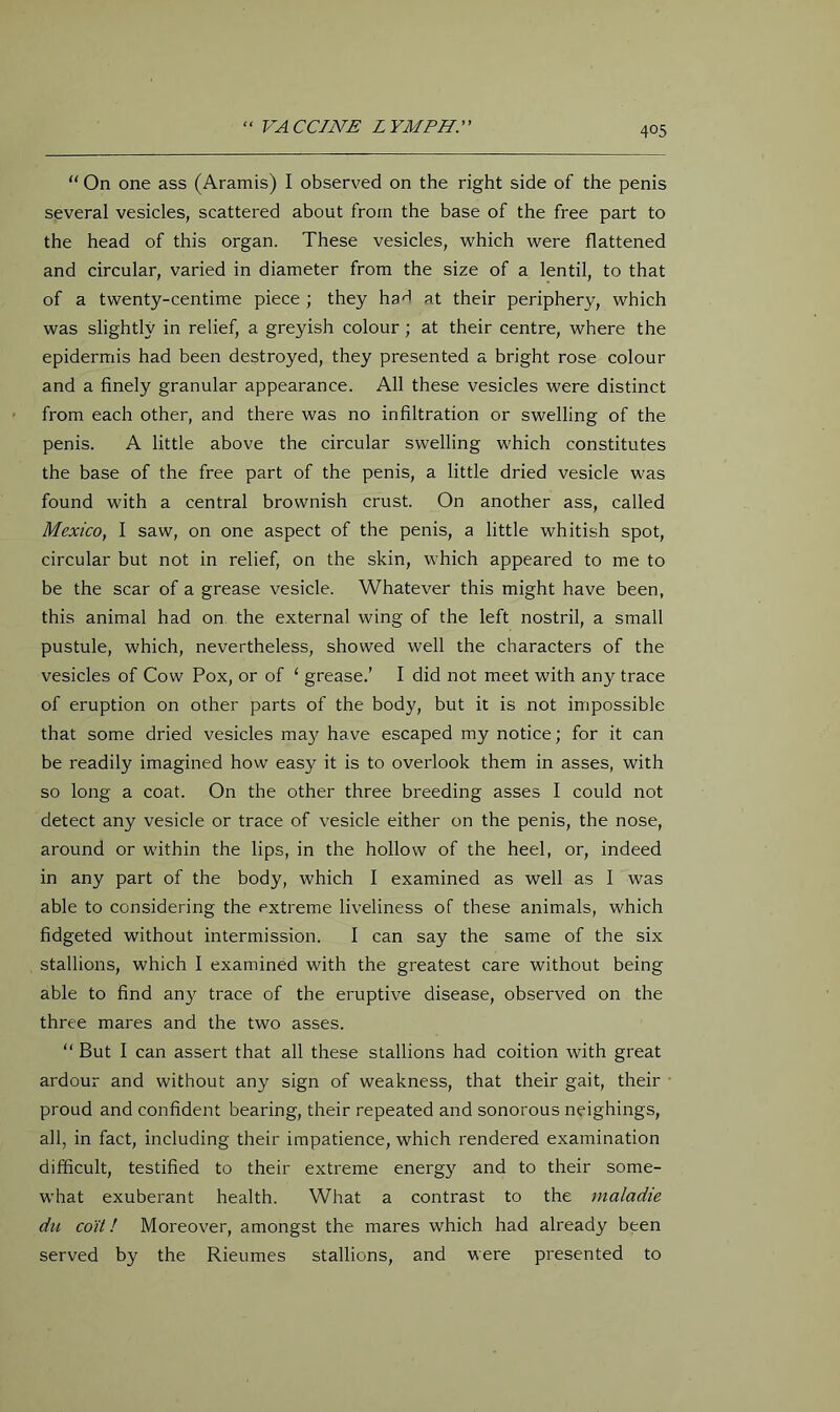 “ On one ass (Aramis) I observed on the right side of the penis several vesicles, scattered about from the base of the free part to the head of this organ. These vesicles, which were flattened and circular, varied in diameter from the size of a lentil, to that of a twenty-centime piece ; they had at their periphery, which was slightly in relief, a greyish colour; at their centre, where the epidermis had been destroyed, they presented a bright rose colour and a finely granular appearance. All these vesicles were distinct from each other, and there was no infiltration or swelling of the penis. A little above the circular swelling which constitutes the base of the free part of the penis, a little dried vesicle was found with a central brownish crust. On another ass, called Mexico, I saw, on one aspect of the penis, a little whitish spot, circular but not in relief, on the skin, which appeared to me to be the scar of a grease vesicle. Whatever this might have been, this animal had on the external wing of the left nostril, a small pustule, which, nevertheless, showed well the characters of the vesicles of Cow Pox, or of ‘ grease.’ I did not meet with any trace of eruption on other parts of the body, but it is not impossible that some dried vesicles may have escaped my notice; for it can be readily imagined how easy it is to overlook them in asses, with so long a coat. On the other three breeding asses I could not detect any vesicle or trace of vesicle either on the penis, the nose, around or within the lips, in the hollow of the heel, or, indeed in any part of the body, which I examined as well as I was able to considering the extreme liveliness of these animals, which fidgeted without intermission. I can say the same of the six stallions, which I examined with the greatest care without being able to find any trace of the eruptive disease, observed on the three mares and the two asses. But I can assert that all these stallions had coition with great ardour and without any sign of weakness, that their gait, their proud and confident bearing, their repeated and sonorous neighings, all, in fact, including their impatience, which rendered examination difficult, testified to their extreme energy and to their some- what exuberant health. What a contrast to the maladie du co'it! Moreover, amongst the mares which had already been served by the Rieumes stallions, and were presented to