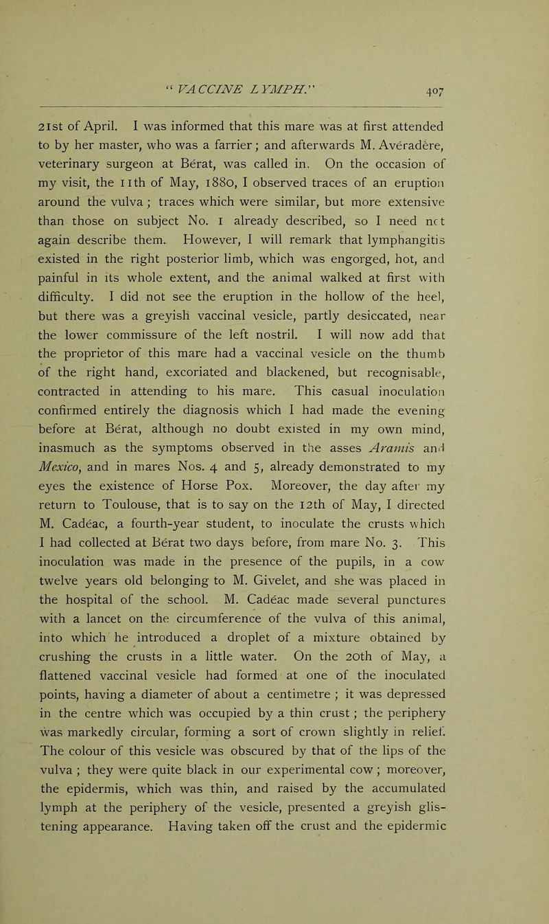 ‘ ‘ VA CCINE L YMPH. ’ ’ 21 St of April. I was informed that this mare was at first attended to by her master, who was a farrier; and afterwards M. Averadere, veterinary surgeon at Berat, was called in. On the occasion of my visit, the nth of May, 1880, I observed traces of an eruption around the vulva; traces which were similar, but more extensive than those on subject No. i already described, so I need net again describe them. However, I will remark that lymphangitis existed in the right posterior limb, which was engorged, hot, and painful in its whole extent, and the animal walked at first with difficulty. I did not see the eruption in the hollow of the heel, but there was a greyish vaccinal vesicle, partly desiccated, near the lower commissure of the left nostril. I will now add that the proprietor of this mare had a vaccinal vesicle on the thumb of the right hand, excoriated and blackened, but recognisable, contracted in attending to his mare. This casual inoculation confirmed entirely the diagnosis which I had made the evening- before at Berat, although no doubt existed in my own mind, inasmuch as the symptoms observed in the asses Araniis and Mexico, and in mares Nos. 4 and 5, already demonstrated to my eyes the existence of Horse Pox. Moreover, the day after my return to Toulouse, that is to say on the 12th of May, I directed M. Cadeac, a fourth-year student, to inoculate the crusts which I had collected at Berat two days before, from mare No. 3. This inoculation was made in the presence of the pupils, in a cow twelve years old belonging to M. Givelet, and she was placed in the hospital of the school. M. Cadeac made several punctures with a lancet on the circumference of the vulva of this animal, into which he introduced a droplet of a mixture obtained by crushing the crusts in a little water. On the 20th of May, a flattened vaccinal vesicle had formed at one of the inoculated points, having a diameter of about a centimetre ; it was depressed in the centre which was occupied by a thin crust; the periphery ■was markedly circular, forming a sort of crown slightly in relief. The colour of this vesicle was obscured by that of the lips of the vulva ; they were quite black in our experimental cow; moreover, the epidermis, which was thin, and raised by the accumulated lymph at the periphery of the vesicle, presented a greyish glis- tening appearance. Having taken off the crust and the epidermic