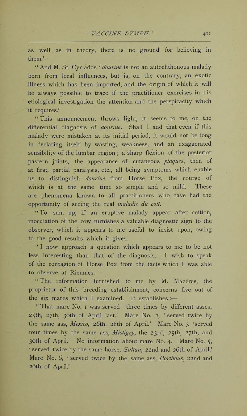 as well as in theory, there is no ground for believing in them.’ “ And M. St. Cyr adds ‘ dourine is not an autochthonous malady born from local influences, but is, on the contrary, an exotic illness which has been imported, and the origin of which it will be always possible to trace if the practitioner exercises in his etiological investigation the attention and the perspicacity which it requires.’ “ This announcement throws light, it seems to me, on the differential diagnosis of dourine. Shall I add that even if this malady were mistaken at its initial period, it would not be long in declaring itself by wasting, weakness, and an exaggerated sensibility of the lumbar region ; a sharp flexion of the posterior pastern joints, the appearance of cutaneous plaques, then of at first, partial paralysis, etc., all being symptoms which enable us to distinguish dourine from Horse Pox, the course of which is at the same time so simple and so mild. These are phenomena known to all practitioners who have had the opportunity of seeing the real maladie du co'it. To sum up, if an eruptive malady appear after coition, inoculation of the cow furnishes a valuable diagnostic sign to the observer, which it appears to me useful to insist upon, owing to the good results which it gives. “ I now approach a question which appears to me to be not less interesting than that of the diagnosis. I wish to speak of the contagion of Horse Pox from the facts which I was able to observe at Rieumes. The information furnished to me by M. Mazeres, the proprietor of this breeding establishment, concerns five out of the six mares which I examined. It establishes :— That mare No. i was served ‘ three times by different asses, 25th, 27th, 30th of April last.’ Mare No. 2, ‘ served twice by the same ass, Mexico, 26th, 28th of April.’ Mare No. 3 ‘served four times by the same ass, Mistigry, the 23rd, 25th, 27th, and 30th of April.’ No information about mare No. 4. Mare No. 5, ‘ served twice by the same horse, Sidtan, 22nd and 26th of April.’ Mare No. 6, ‘ served twice by the same ass, Porthous, 22nd and 26th of April.’