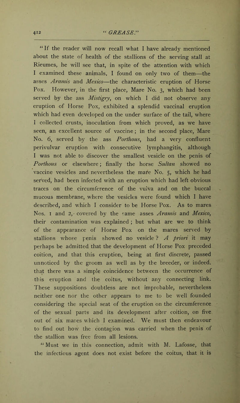 “ If the reader will now recall what I have already mentioned about the state of health of the stallions of the serving stall at Rieumes, he will see that, in spite of the attention with which I examined these animals, I found on only two of them—the asses Aramis and Mexico—the characteristic eruption of Horse Pox. However, in the first place, Mare No. 3, which had been served by the ass Misiigry, on which I did not observe any eruption of Horse Pox, exhibited a splendid vaccinal eruption which had even developed on the under surface of the tail, where I collected crusts, inoculation from which proved, as we have seen, an excellent source of vaccine ; in the second place, Mare No. 6, served by the ass Porthous, had a very confluent perivulvar eruption with consecutive lymphangitis, although I was not able to discover the smallest vesicle on the penis of Porthous or elsewhere; finally the horse Sultan showed no vaccine vesicles and nevertheless the mare No. 5, w'hich he had served, had been infected with an eruption which had left obvious traces on the circumference of the vulva and on the buccal mucous membrane, where the vesicles were found which I have described, and which I consider to be Horse Pox. As to mares Nos. I and 2, covered by the same asses Aramis and Mexico, their contamination was explained ; but what are we to think of the appearance of Horse Pox on the mares served by stallions whose penis showed no vesicle ? A priori it may perhaps be admitted that the development of Horse Pox preceded coition, and that this eruption, being at first discrete, passed unnoticed by the groom as well as by the breeder, or indeed, that there was a simple coincidence between the occurrence of this eruption and the coitus, without any connecting link. These suppositions doubtless are not improbable, nevertheless neither one nor the other appears to me to be well founded considering the special seat of the eruption on the circumference of the sexual parts and its development after coition, on five out of six mares which I examined. We must then endeavour to find out how the contagion was carried wTen the penis of the stallion was free from all lesions. Must we in this connection, admit with M. Lafosse, that the infectious agent does not exist before the coitus, that it is