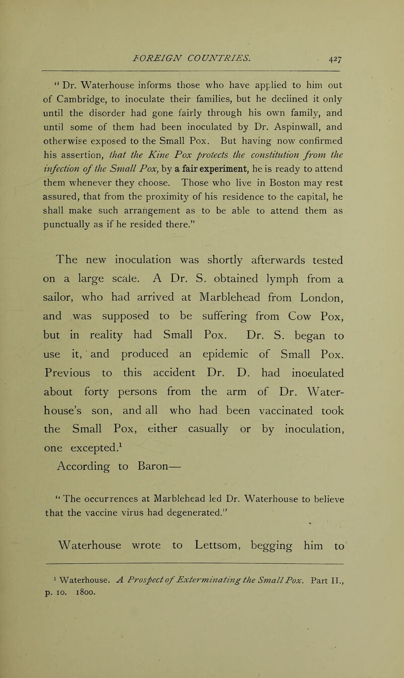 “ Dr. Waterhouse informs those who have applied to him out of Cambridge, to inoculate their families, but he declined it only until the disorder had gone fairly through his own family, and until some of them had been inoculated by Dr. Aspinwall, and otherwise exposed to the Small Pox. But having now confirmed his assertion, that the Kine Pox protects the constitution from the infection of the Small Pox, by a fair experiment, he is ready to attend them whenever they choose. Those who live in Boston may rest assured, that from the proximit}^ of his residence to the capital, he shall make such arrangement as to be able to attend them as punctually as if he resided there.” The new inoculation was shortly afterwards tested on a large scale. A E)r. S. obtained lymph from a sailor, who had arrived at Marblehead from London, and was supposed to be suffering from Cow Pox, but in reality had Small Pox. Dr. S. began to use it, and produced an epidemic of Small Pox. Previous to this accident Dr. D. had inoculated about forty persons from the arm of Dr. Water- house’s son, and all who had been vaccinated took the Small Pox, either casually or by inoculation, one excepted.^ According to Baron— '•The occurrences at Marblehead led Dr. Waterhouse to believe that the vaccine virus had degenerated.” Waterhouse wrote to Lettsom, begging him to 'Waterhouse. A Prospect of Exterminatmg the Small Pox. Part II., p. 10. 1800.