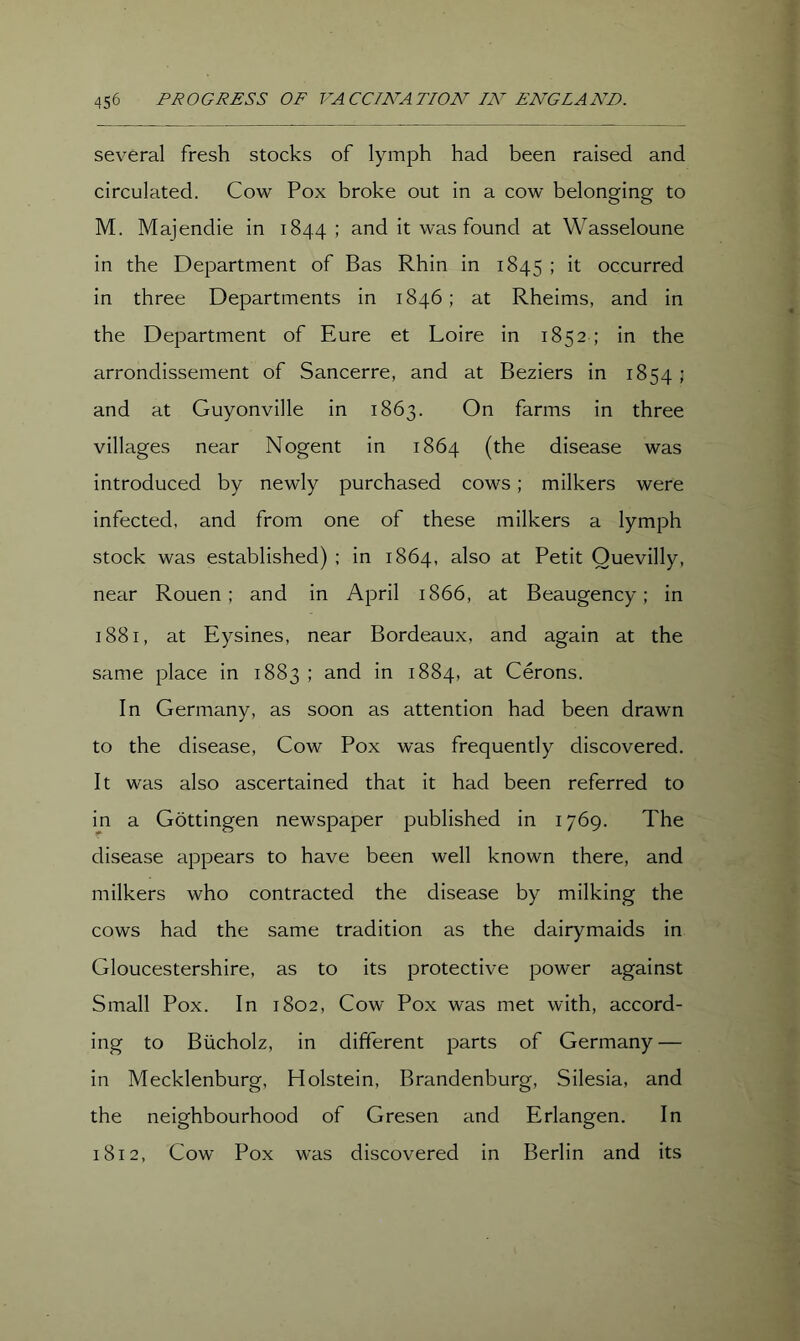 several fresh stocks of lymph had been raised and circulated. Cow Pox broke out in a cow belonging to M. Majendie in 1844; and it was found at Wasseloune in the Department of Bas Rhin in 1845 ; it occurred in three Departments in 1846; at Rheims, and in the Department of Eure et Loire in 1852; in the arrondissement of Sancerre, and at Beziers in 1854 ; and at Guyonville in 1863. On farms in three villages near Nogent in 1864 (the disease was introduced by newly purchased cows; milkers were infected, and from one of these milkers a lymph stock was established) ; in 1864, also at Petit Ouevilly, near Rouen; and in April 1866, at Beaugency; in 1881, at Eysines, near Bordeaux, and again at the same place in 1883 ; and in 1884, at Cerons. In Germany, as soon as attention had been drawn to the disease, Cow Pox was frequently discovered. It was also ascertained that it had been referred to in a Gottingen newspaper j^ublished in 1769. The disease appears to have been well known there, and milkers who contracted the disease by milking the cows had the same tradition as the dairymaids in Gloucestershire, as to its protective power against Small Pox. In 1802, Cow Pox was met with, accord- ing to Biicholz, in different parts of Germany — in Mecklenburg, Holstein, Brandenburg, Silesia, and the neighbourhood of Gresen and Erlangen. In 1812, Cow Pox was discovered in Berlin and its