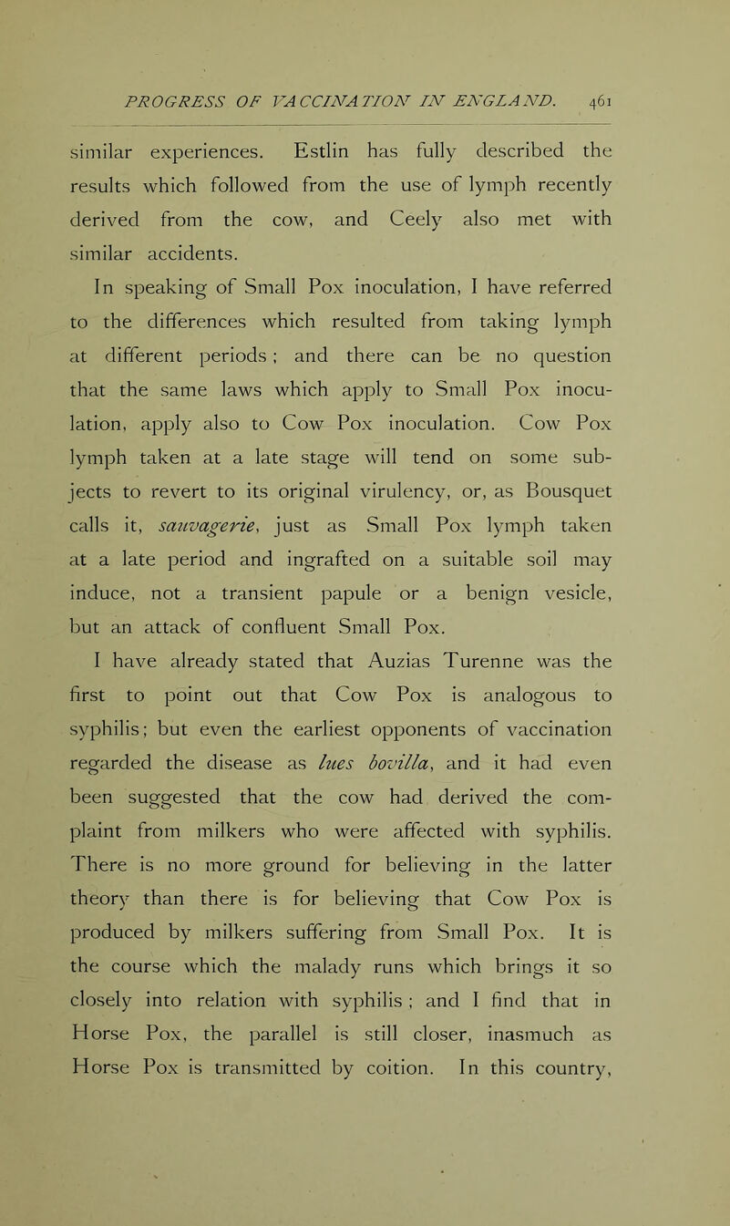 similar experiences. Estlin has fully described the results which followed from the use of lymph recently derived from the cow, and Ceely also met with similar accidents. In speaking of Small Pox inoculation, I have referred to the differences which resulted from taking lymph at different periods; and there can be no question that the same laws which apply to Small Pox inocu- lation, apply also to Cow Pox inoculation. Cow Pox lymph taken at a late stage will tend on some sub- jects to revert to its original virulency, or, as Bousquet calls it, sauvagerie, just as Small Pox lymph taken at a late period and ingrafted on a suitable soil may induce, not a transient papule or a benign vesicle, but an attack of confluent Small Pox. I have already stated that Auzias Turenne was the first to point out that Cow Pox is analogous to syphilis; but even the earliest opponents of vaccination regarded the disease as hies bovilla, and it had even been suggested that the cow had derived the com- plaint from milkers who were affected with syphilis. There is no more ground for believing in the latter theory than there is for believing that Cow Pox is produced by milkers suffering from Small Pox. It is the course which the malady runs which brings it so closely into relation with syphilis ; and I find that in Horse Pox, the parallel is still closer, inasmuch as Horse Pox is transmitted by coition. In this country,