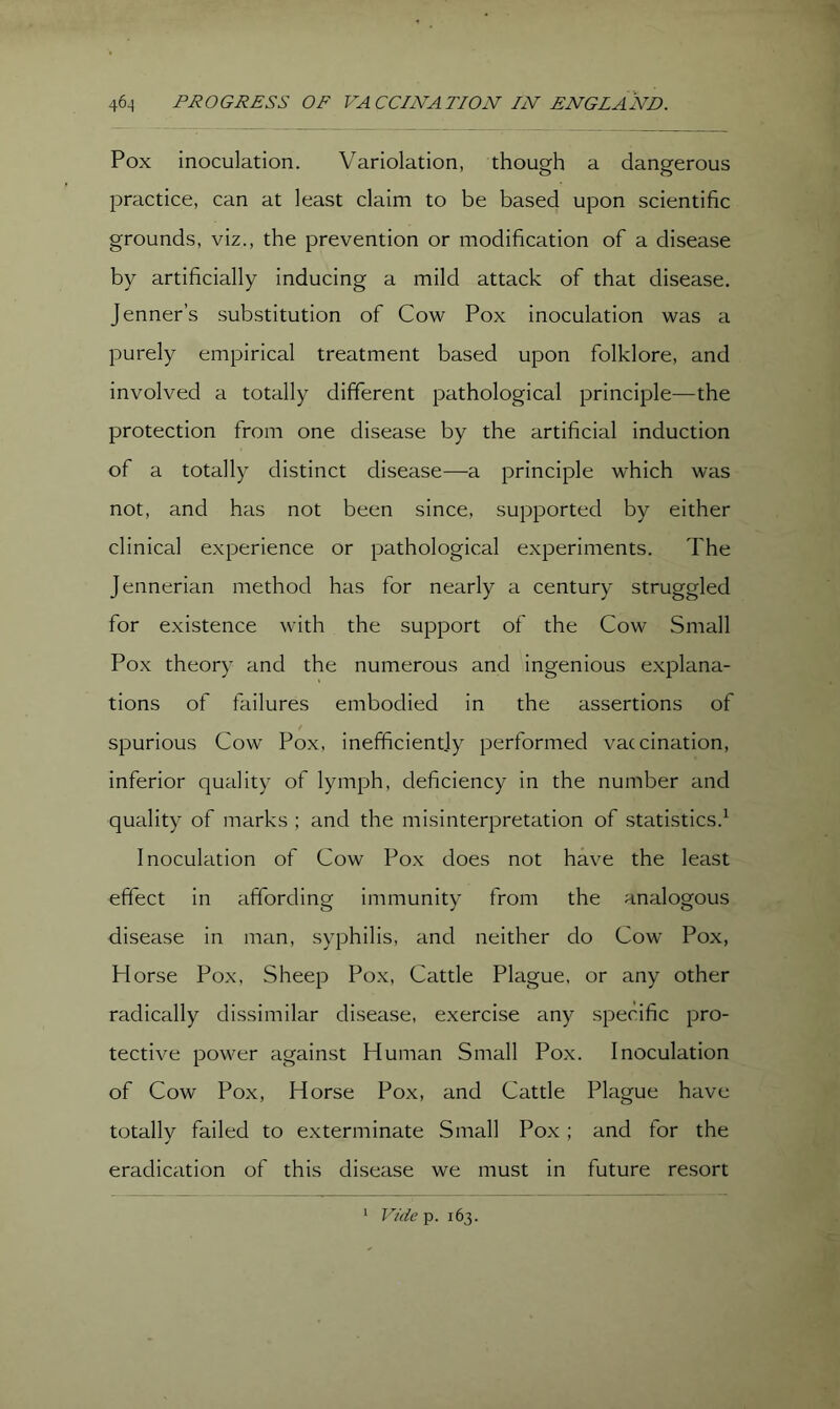 Pox inoculation. Variolation, though a dangerous practice, can at least claim to be based upon scientific grounds, viz., the prevention or modification of a disease by artificially inducing a mild attack of that disease. Jenner’s substitution of Cow Pox inoculation was a purely empirical treatment based upon folklore, and involved a totally different pathological principle—the protection from one disease by the artificial induction of a totally distinct disease—a principle which was not, and has not been since, supported by either clinical experience or pathological experiments. The Jennerian method has for nearly a century struggled for existence with the support of the Cow Small Pox theory and the numerous and ingenious e.xplana- tions of failures embodied in the assertions of spurious Cow Pox, inefficiently performed vaccination, inferior quality of lymph, deficiency in the number and quality of marks ; and the misinterpretation of statistics.^ Inoculation of Cow Pox does not have the least effect in affording immunity from the analogous disease in man, syphilis, and neither do Cow Pox, Horse Pox, Sheep Pox, Cattle Plague, or any other radically dissimilar disease, exercise any spec'ific pro- tective power against Human Small Pox. Inoculation of Cow Pox, Horse Pox, and Cattle Plague have totally failed to exterminate Small Pox; and for the eradication of this disease we must in future resort ‘ Vide p. 163.