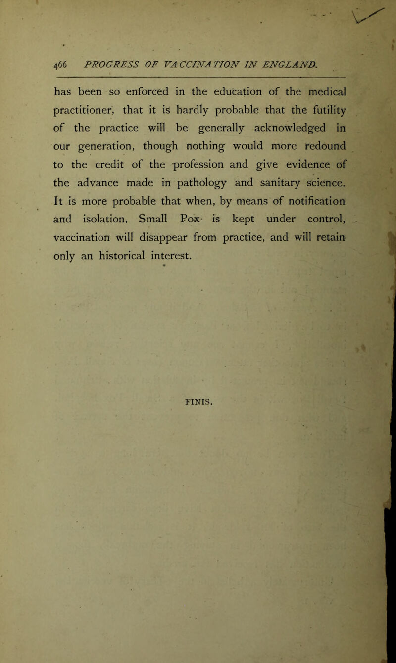 has been so enforced in the education of the medical practitioner, that it is hardly probable that the futility of the practice will be generally acknowledged in our generation, though nothing would more redound to the credit of the profession and give evidence of the advance made in pathology and sanitary science. It is more probable that when, by means of notification and isolation. Small Pox* is kept under control, vaccination will disappear from practice, and will retain only an historical interest. FINIS.