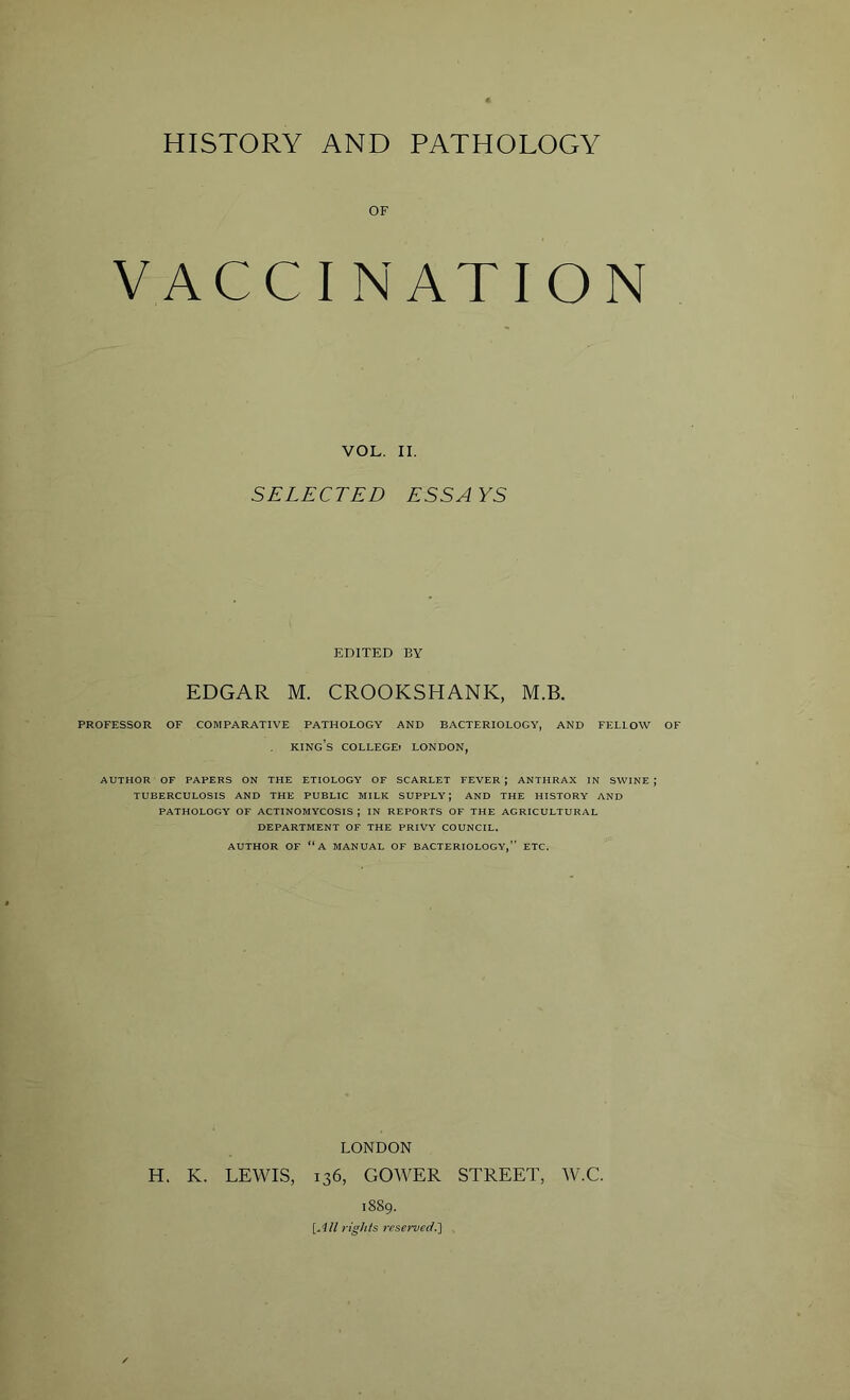 OF VACCINATION VOL. II. SELECTED ESS A YS EDITED BY EDGAR M. CROOKSHANK, M.B. PROFESSOR OF COMPARATIVE PATHOLOGY AND BACTERIOLOGY, AND FELLOW OF KING’S COLLEGE? LONDON, AUTHOR OF PAPERS ON THE ETIOLOGY OF SCARLET FEVER ; ANTHRAX IN SWINE J TUBERCULOSIS AND THE PUBLIC MILK SUPPLY; AND THE HISTORY AND PATHOLOGY OF ACTINOMYCOSIS J IN REPORTS OF THE AGRICULTURAL DEPARTMENT OF THE PRIVY COUNCIL. AUTHOR OF “A MANUAL OF BACTERIOLOGY,” ETC. LONDON H. K. LEWIS, 136, GOWER STREET, W.C. 1889. [All rights reserved.]