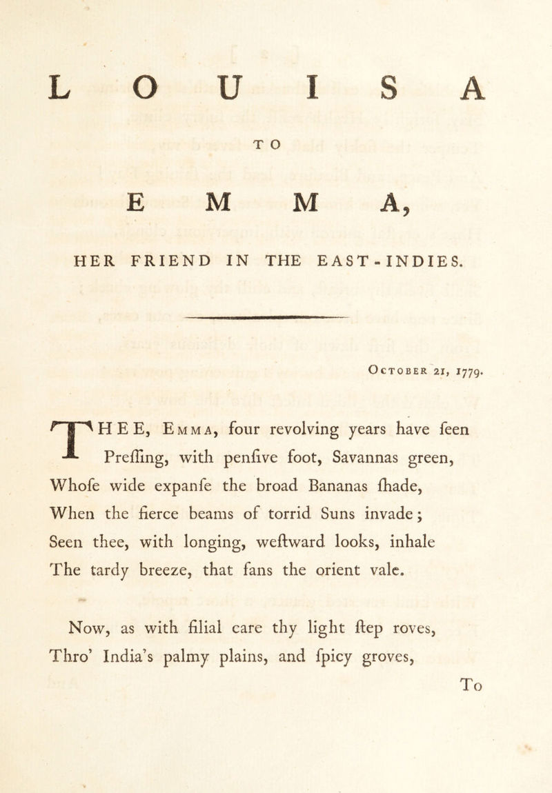 T O EMMA, HER FRIEND IN THE EAST-INDIES. October 21, 1779. ^Y^HEE, E MM A, four revolving years have feen ■®- PrefUng, with penfive foot, Savannas green, Whofe wide expanfe the broad Bananas Ihade, When the fierce beams of torrid Suns invade; Seen thee, with longing, weftward looks, inhale The tardy breeze, that fans the orient vale. Now, as with filial care thy light ftep roves, Thro’ India’s palmy plains, and fpicy groves. To