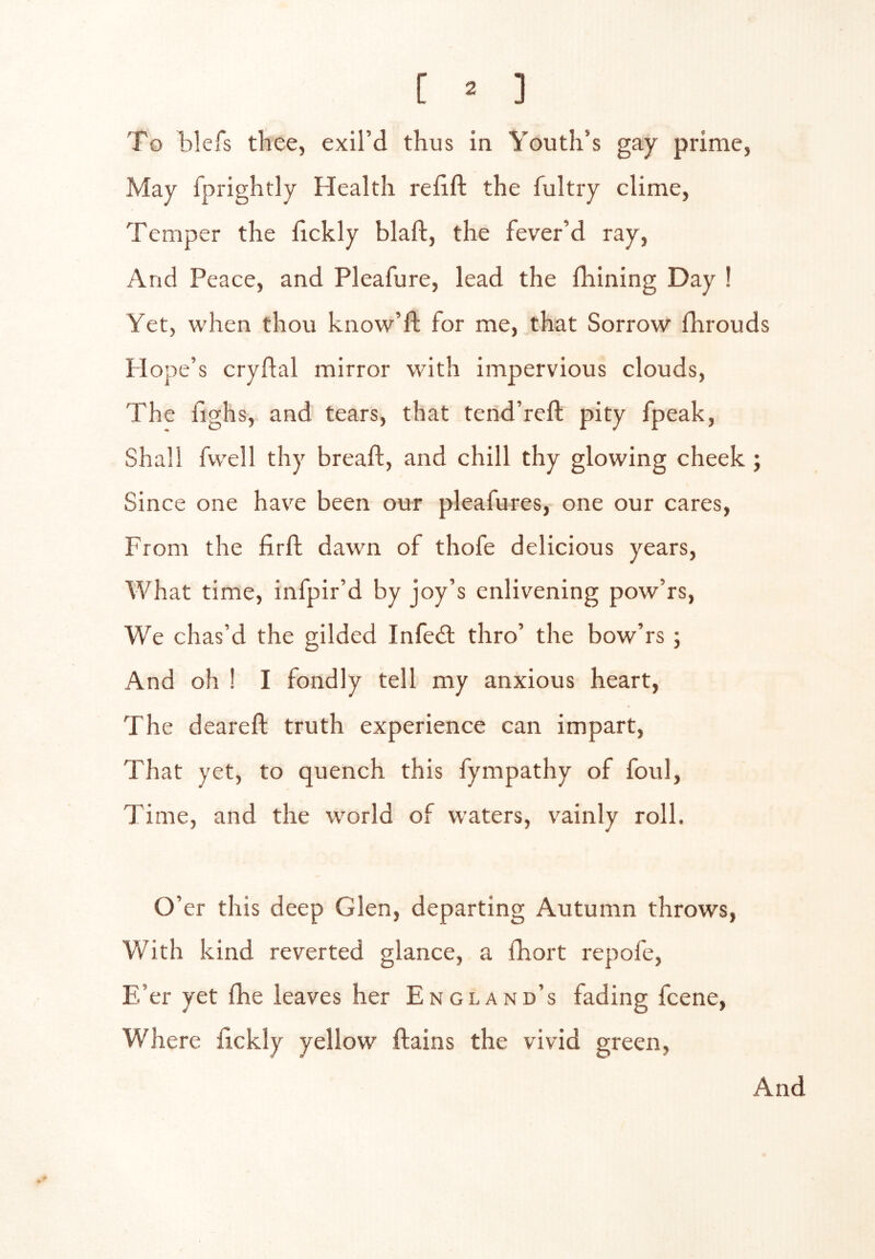 [ ^ ] To blefs thee, exil’d thus in Youth’s gay prime, May fprightly Health relift the fultry clime, Temper the hckly blaft, the fever’d ray. And Peace, and Pleafure, lead the Ihining Day ! Yet, when thou know’ll for me, that Sorrow fhrouds Plope’s cryflal mirror with impervious clouds. The fighs, and tears, that tend’reft pity fpeak. Shall fwell thy bread, and chill thy glowing cheek ; Since one have been our pleafures, one our cares. From the firfl dawn of thofe delicious years. What time, infpir’d by joy’s enlivening pow’rs. We chas’d the gilded Infedl thro’ the bow’rs ; And oh ! I fondly tell my anxious heart. The deareft truth experience can impart. That yet, to quench this fympathy of foul. Time, and the world of waters, vainly roll. O’ er this deep Glen, departing Autumn throws. With kind reverted glance, a fhort repofe. E’er yet fhe leaves her England’s fading fcene. Where dckly yellow ftains the vivid green.