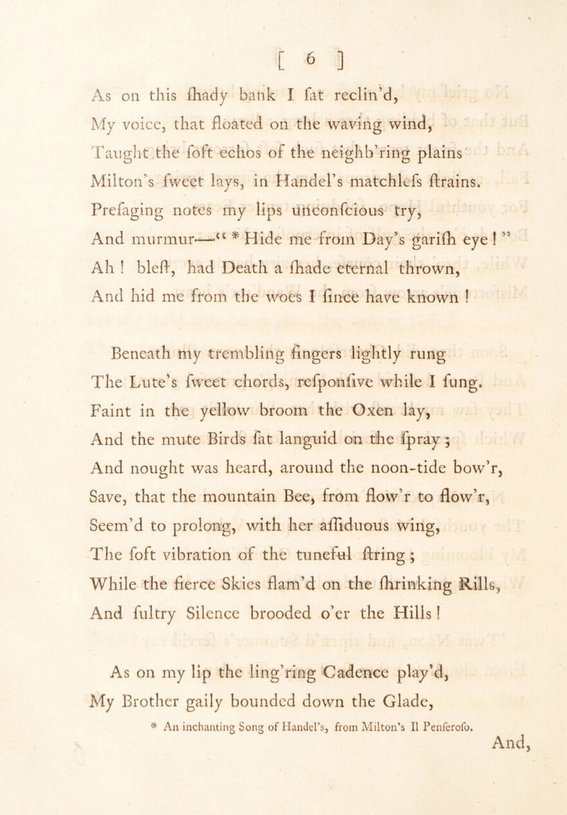 As on this fhady bank I fat reclin’d, My voice, that floated, on the waving wind, Taught the foft echos of the neighb’ring plains Milton’s fweet lays, in Handel’s matchlcfs ftrains. Prefaging notes my lips unconfcious try, And murmur'—•“ * Hide me from Day’s garifh eye ! ” Ah ! blefl, had Death a fhade eternal thrown. And hid me from the woes I flnce have known ! Beneath my trembling fingers lightly rung The Lute’s fweet chords, refponfive while I fung. Faint in the yellow broom the Oxen lay. And the mute Birds fat languid on the fpray; And nought was heard, around the noon-tide bow’r, Save, that the mountain Bee, from flow’r to flow’r, Seem’d to prolong, with her afiiduous wing, The foft vibration of the tuneful firing; While the fierce Skies flam’d on the fhrinking Rills, And fultry Silence brooded o’er the Hills 1 As on my lip the ling’ring Cadence play’d, My Brother gaily bounded down the Glade, ^ Aninchanting Song of Handers, from Milton’s II Penferofo. And,