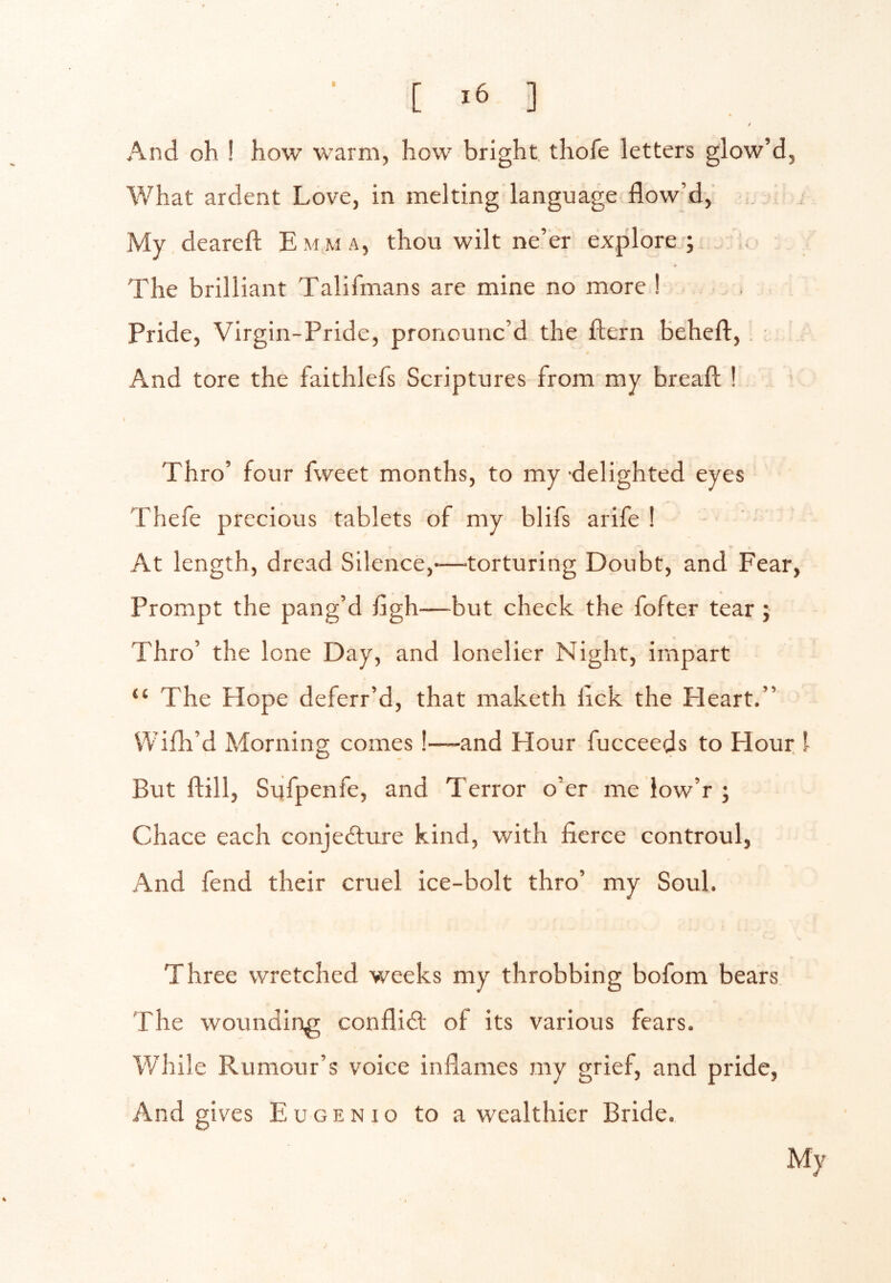 ■ [ ] s / And oh ! how warm, how bright, thofe letters glow’d, What ardent Love, in melting language flow’d. My deareft Emma, thou wilt ne’er ex.plore ; ,, The brilliant Talifmans are mine no more ! , Pride, Virgin-Pride, pronounc’d the ftern beheft. And tore the faithlefs Scriptures from my breaft ! Thro’ four fweet months, to my-delighted eyes Thefe precious tablets of my blifs arife ! At length, dread Silence,*—torturing Doubt, and Fear, Prompt the pang’d figh—but check the fofter tear ; « Thro’ the lone Day, and lonelier Night, impart “ The Hope deferr’d, that maketh lick the Heart.” Wifh’d Morning comes !—and Hour fucceeds to Hour I But ftill, Sufpenfe, and Terror o’er me iow’r ; Chace each conjedture kind, with fierce controul, And fend their cruel ice-bolt thro’ my Soul. Three wretched weeks my throbbing bofom bears. The wounding conflict of its various fears. While Rumour’s voice inflames my grief, and pride, And gives Eugenio to a wealthier Bride. My