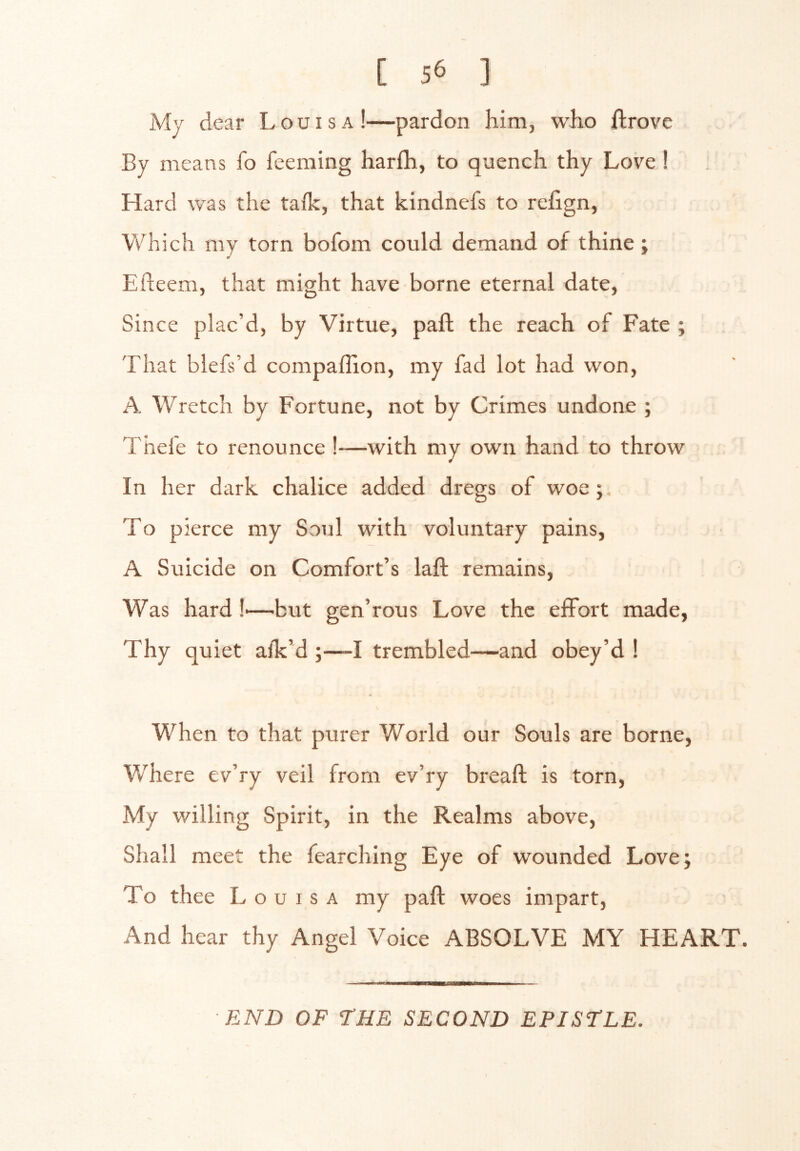 My dear Louisa!—pardon him, who ftrove By means fo feeming harfh, to quench thy Love 1 Hard was the taik, that kindnefs to rehgn, Which my torn bofom could demand of thine; Efteem, that might have borne eternal date, Since plac’d, by Virtue, part the reach of Fate ; That blefs’d compaffion, my fad lot had won, A Wretch by Fortune, not by Crimes undone ; Thefe to renounce !—with my own hand to throw ( In her dark chalice added dregs of woe; To pierce my Soul with voluntary pains, A Suicide on Comfort’s laft remains, Was hard !-—but gen’rous Love the effort made, Thy quiet afk’d ;—-I trembled—and obey’d! When to that purer World our Souls are borne. Where ev’ry veil from ev’ry breaft is torn. My willing Spirit, in the Realms above. Shall meet the fearching Eye of wounded Love; To thee Louisa my paft woes impart. And hear thy Angel Voice ABSOLVE MY HEART. ■END OF THE SECOND EPISTLE.