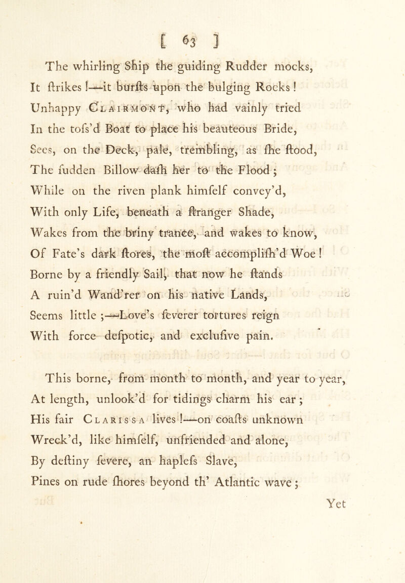 The whirling Ship the guiding Rudder mocks, It ftrikes!—it biirfts upon the bulging Rocks! Unhappy CLAiRMO^Jt, 'who had vainly tried In the tofs’d Boat to place his beauteous Bride, Secs, on the Deck,' pale, trembling, as flie ftood. The fudden Billow d-a'lli her to the Flood ; While on the riven plank himfelf convey’d, W’^ith only Life, beneath a ftr'anger Shade, W'akes from the briny ttancev-and wakes to know. Of Fate’s dark flores, the moft accomplifh’d'Woe ! Borne by a friendly Saily' that now he ftands A ruin’d Wand’ref on his native Lands, - Seems little ;-^Love’s fev'erer tortures reign With force defpotic,- and exclulive pain. This borne, from month to month, and year to year, At length, unlook’d for tidings charm his ear; His fair Clarissa lives !—on' coafts- unknown Wreck’d, like himfelf, unfriended and alone, By deftiny fevere, an haplefs Slave, Pines on rude fhores beyond th’ Atlantic wave; Yet