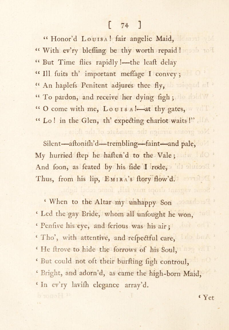 “Honor’d Louisa! fair angelic Maid, With ev’ry bleffing. be thy worth repaid I “ But Time flies rapidly I—the leaft delay “ 111 fuits th’ important meflage I convey ; “ An haplefs Penitent adjures thee fly, “To pardon, and receive her dying flgh ; “ O come with me, Louisa !■—^at thy gates, “ Lo ! in the Glen, th’ expecting chariot waits I” Silent—aftonifh’d—trembling—faint—and pale. My hurried ftep he haften’d to the Vale; And foon, as feated by his fide 1 rode. Thus, from his lip, Emira’s ftory flow’d. ‘ When to the Altar my unhappy Son ‘ Led the gay Bride, whom all unfought he won, ‘ Penflve his eye, and ferious was his air; ‘ Tho’, with attentive, and refpeftful care, ‘ He flrove to hide the forrows of his Soul, ‘ But could not oft their burfting flgh controul, ‘ Bright, and adorn’d, as came the high-born Maid, ‘ In ev’ry lavifli elegance array’d. ‘ Yet