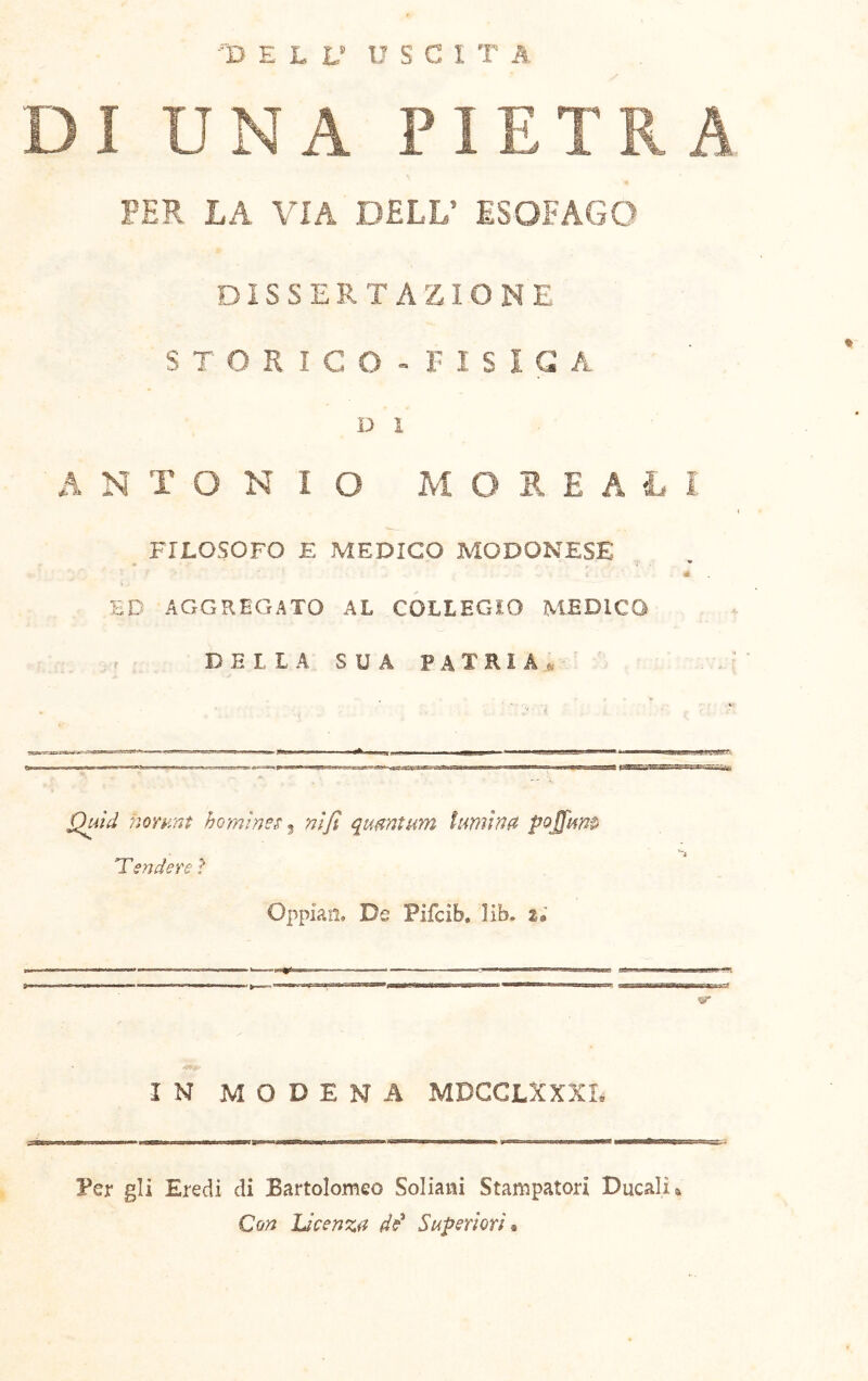 -■D E L L’ USCI T A DI UNA PIETRA PER LA VIA DELL’ ESOFAGO DISSERTAZIONE STORICO- riSlGA u 1 ANTONIO MORSALI FILOSOFO E MEDICO MODONESE * HD AGGREGATO AL COLLEGIO MEDICO D E I, L A SUA patria» « norunt hominem ^ nifi qumtum Imnna 'Tendere? Oppiati. Ds Pifcib. Hb. 2, IN MODENA MDGCLXXXL Per gli Eredi di Bartolomeo Soliaiii Stampatori Ducali a Con Licenza Superiori «